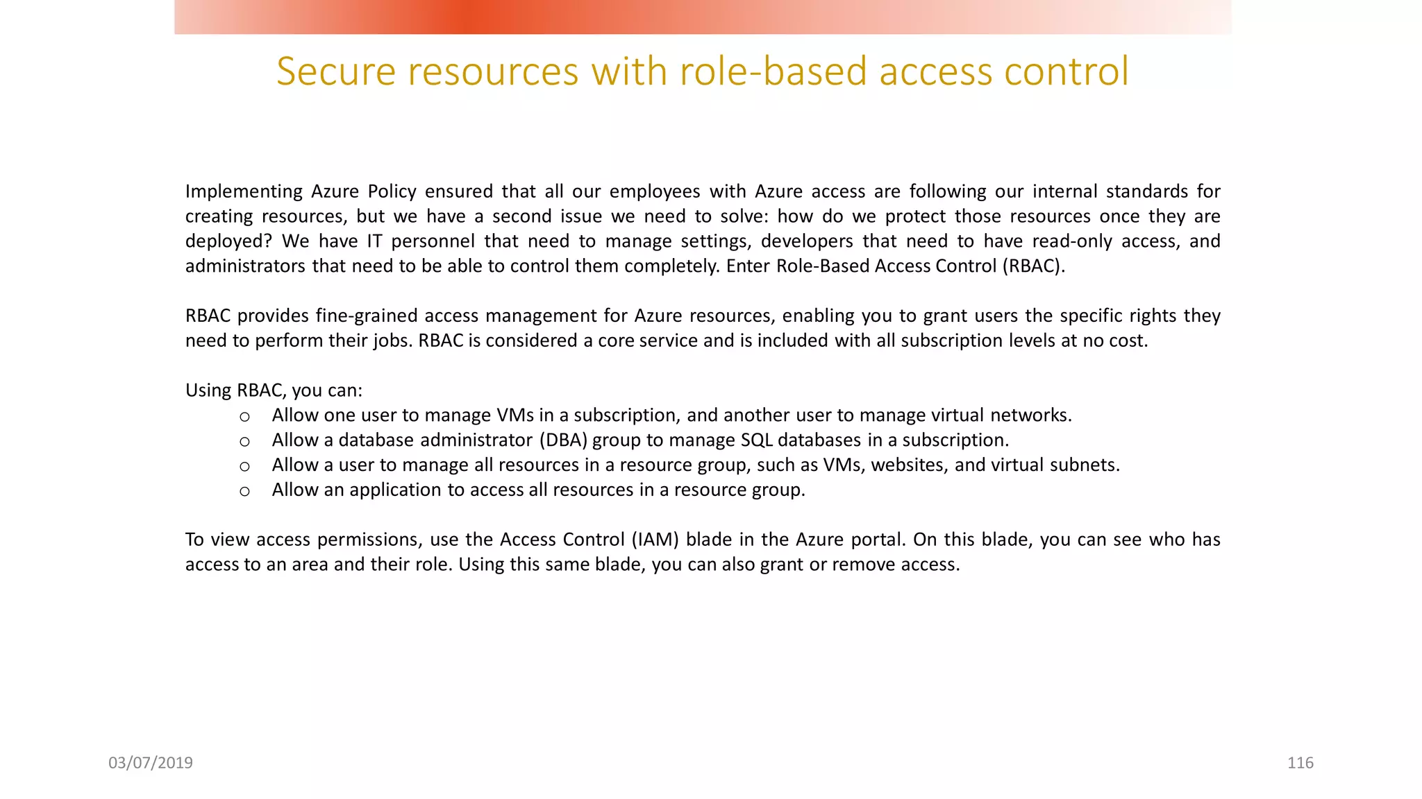 Secure resources with role-based access control
03/07/2019 116
Implementing Azure Policy ensured that all our employees with Azure access are following our internal standards for
creating resources, but we have a second issue we need to solve: how do we protect those resources once they are
deployed? We have IT personnel that need to manage settings, developers that need to have read-only access, and
administrators that need to be able to control them completely. Enter Role-Based Access Control (RBAC).
RBAC provides fine-grained access management for Azure resources, enabling you to grant users the specific rights they
need to perform their jobs. RBAC is considered a core service and is included with all subscription levels at no cost.
Using RBAC, you can:
o Allow one user to manage VMs in a subscription, and another user to manage virtual networks.
o Allow a database administrator (DBA) group to manage SQL databases in a subscription.
o Allow a user to manage all resources in a resource group, such as VMs, websites, and virtual subnets.
o Allow an application to access all resources in a resource group.
To view access permissions, use the Access Control (IAM) blade in the Azure portal. On this blade, you can see who has
access to an area and their role. Using this same blade, you can also grant or remove access.
 