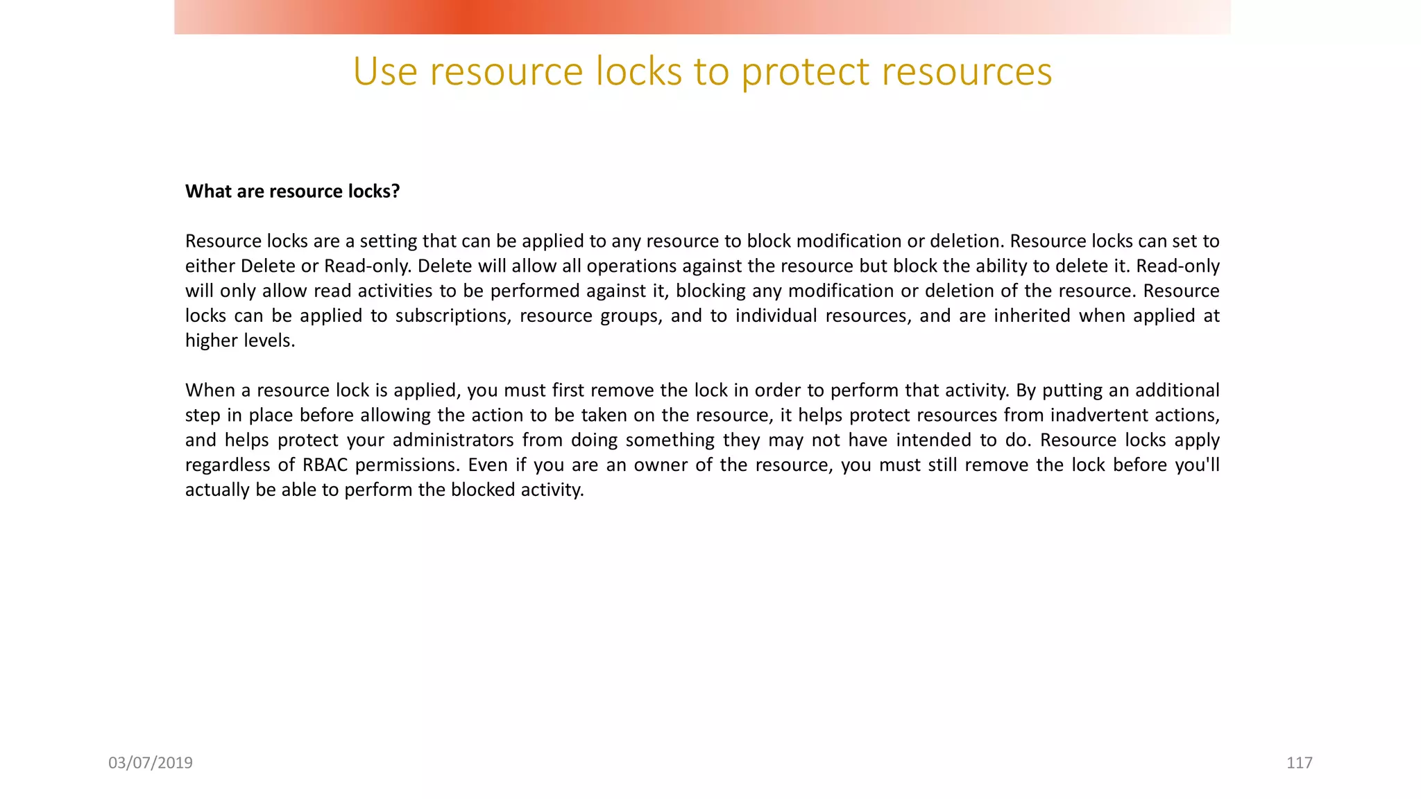 Use resource locks to protect resources
03/07/2019 117
What are resource locks?
Resource locks are a setting that can be applied to any resource to block modification or deletion. Resource locks can set to
either Delete or Read-only. Delete will allow all operations against the resource but block the ability to delete it. Read-only
will only allow read activities to be performed against it, blocking any modification or deletion of the resource. Resource
locks can be applied to subscriptions, resource groups, and to individual resources, and are inherited when applied at
higher levels.
When a resource lock is applied, you must first remove the lock in order to perform that activity. By putting an additional
step in place before allowing the action to be taken on the resource, it helps protect resources from inadvertent actions,
and helps protect your administrators from doing something they may not have intended to do. Resource locks apply
regardless of RBAC permissions. Even if you are an owner of the resource, you must still remove the lock before you'll
actually be able to perform the blocked activity.
 