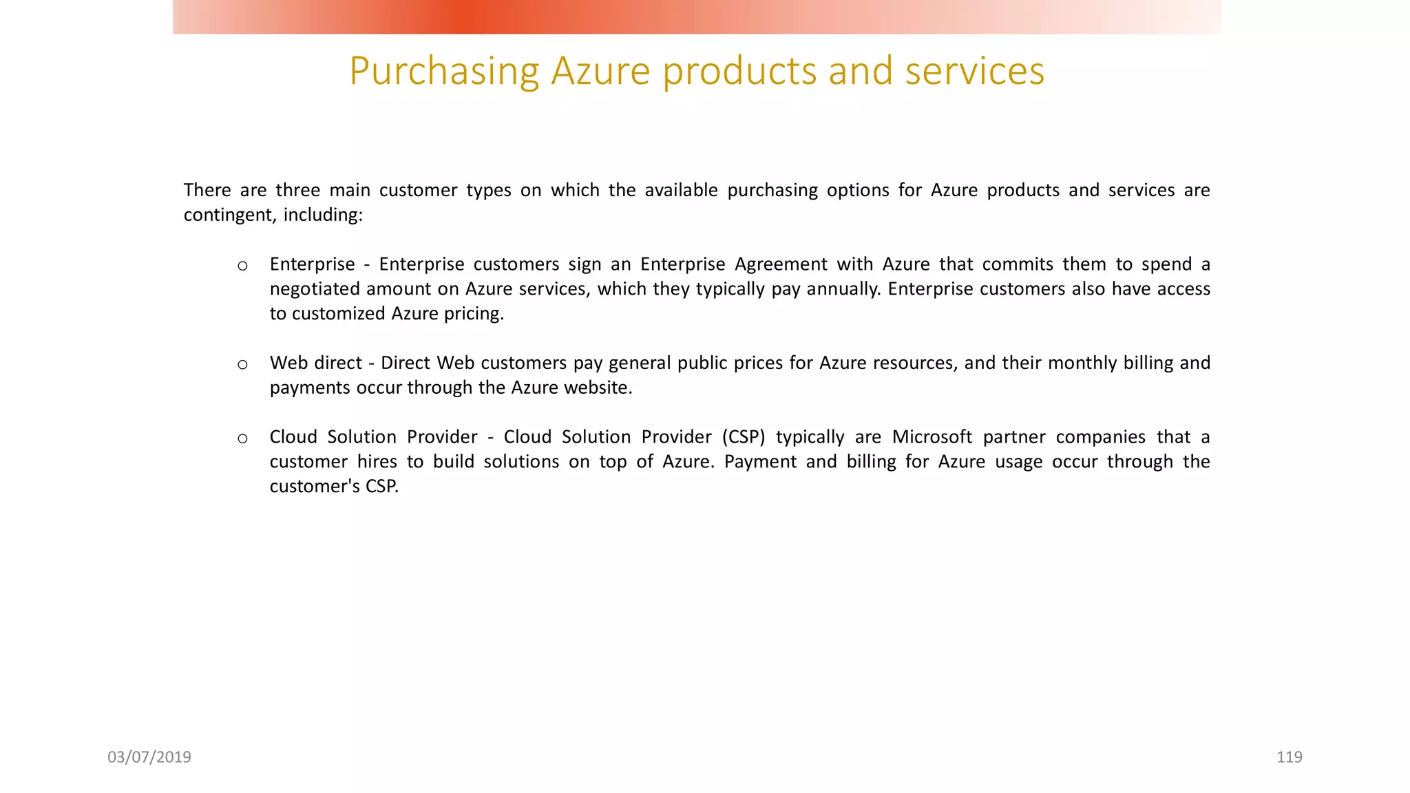 Purchasing Azure products and services
03/07/2019 119
There are three main customer types on which the available purchasing options for Azure products and services are
contingent, including:
o Enterprise - Enterprise customers sign an Enterprise Agreement with Azure that commits them to spend a
negotiated amount on Azure services, which they typically pay annually. Enterprise customers also have access
to customized Azure pricing.
o Web direct - Direct Web customers pay general public prices for Azure resources, and their monthly billing and
payments occur through the Azure website.
o Cloud Solution Provider - Cloud Solution Provider (CSP) typically are Microsoft partner companies that a
customer hires to build solutions on top of Azure. Payment and billing for Azure usage occur through the
customer's CSP.
 