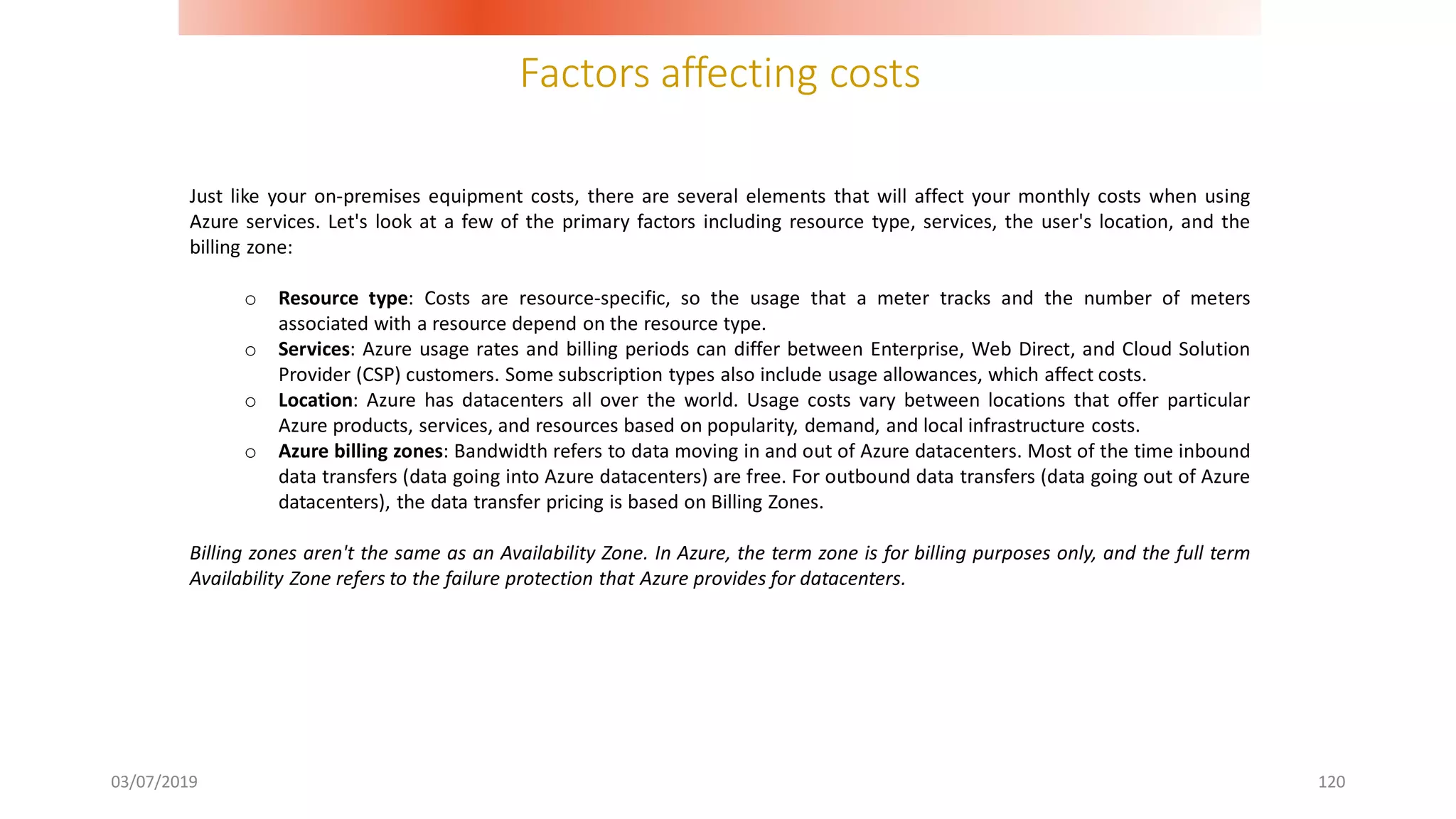 Factors affecting costs
03/07/2019 120
Just like your on-premises equipment costs, there are several elements that will affect your monthly costs when using
Azure services. Let's look at a few of the primary factors including resource type, services, the user's location, and the
billing zone:
o Resource type: Costs are resource-specific, so the usage that a meter tracks and the number of meters
associated with a resource depend on the resource type.
o Services: Azure usage rates and billing periods can differ between Enterprise, Web Direct, and Cloud Solution
Provider (CSP) customers. Some subscription types also include usage allowances, which affect costs.
o Location: Azure has datacenters all over the world. Usage costs vary between locations that offer particular
Azure products, services, and resources based on popularity, demand, and local infrastructure costs.
o Azure billing zones: Bandwidth refers to data moving in and out of Azure datacenters. Most of the time inbound
data transfers (data going into Azure datacenters) are free. For outbound data transfers (data going out of Azure
datacenters), the data transfer pricing is based on Billing Zones.
Billing zones aren't the same as an Availability Zone. In Azure, the term zone is for billing purposes only, and the full term
Availability Zone refers to the failure protection that Azure provides for datacenters.
 