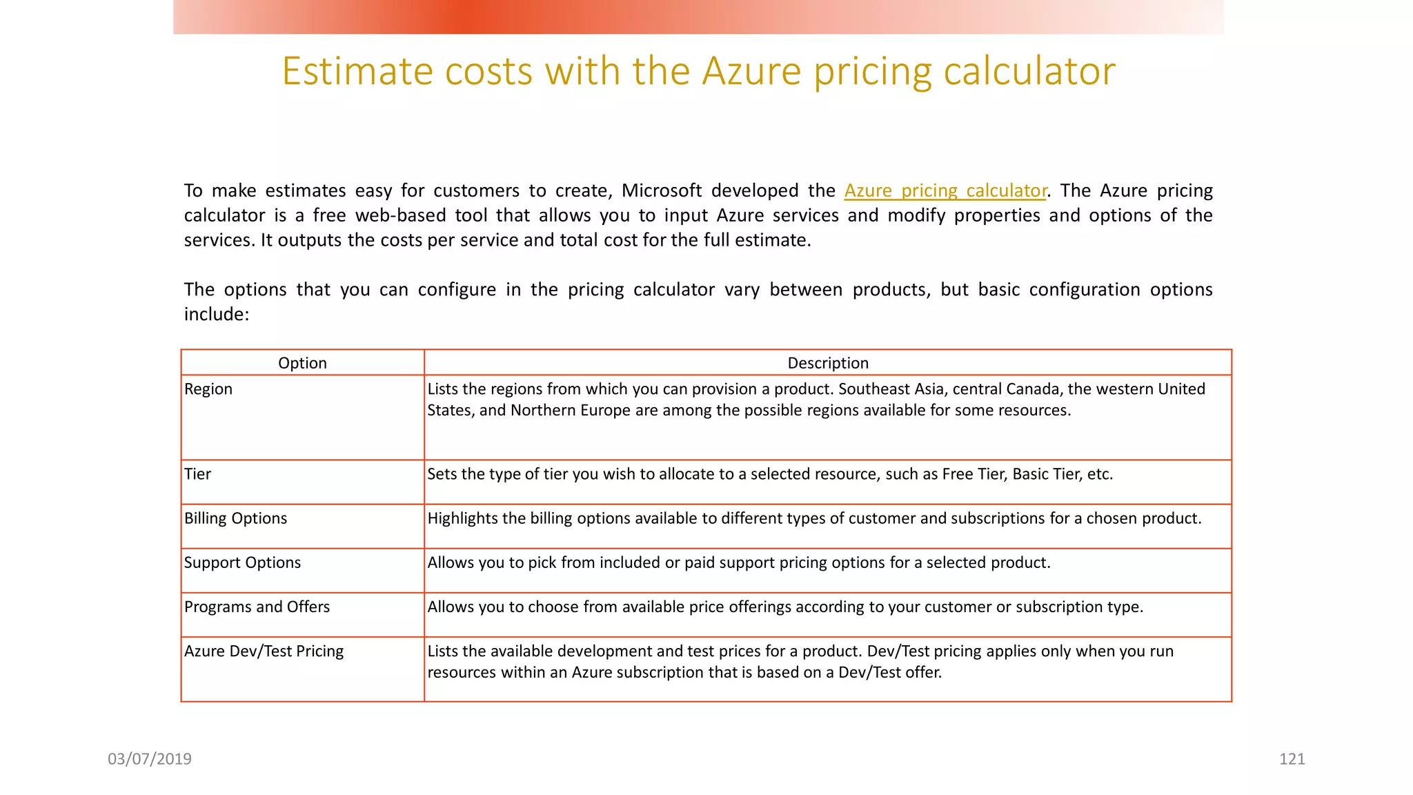 Estimate costs with the Azure pricing calculator
03/07/2019 121
To make estimates easy for customers to create, Microsoft developed the Azure pricing calculator. The Azure pricing
calculator is a free web-based tool that allows you to input Azure services and modify properties and options of the
services. It outputs the costs per service and total cost for the full estimate.
The options that you can configure in the pricing calculator vary between products, but basic configuration options
include:
Option Description
Region Lists the regions from which you can provision a product. Southeast Asia, central Canada, the western United
States, and Northern Europe are among the possible regions available for some resources.
Tier Sets the type of tier you wish to allocate to a selected resource, such as Free Tier, Basic Tier, etc.
Billing Options Highlights the billing options available to different types of customer and subscriptions for a chosen product.
Support Options Allows you to pick from included or paid support pricing options for a selected product.
Programs and Offers Allows you to choose from available price offerings according to your customer or subscription type.
Azure Dev/Test Pricing Lists the available development and test prices for a product. Dev/Test pricing applies only when you run
resources within an Azure subscription that is based on a Dev/Test offer.
 
