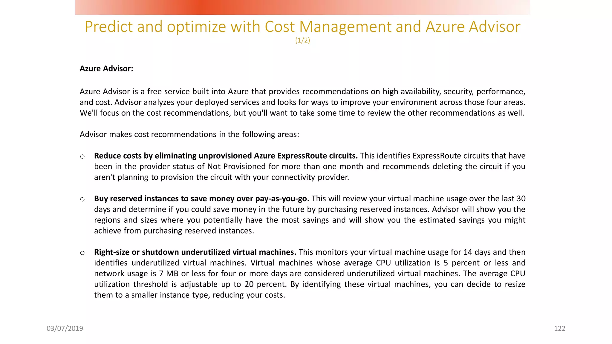 Predict and optimize with Cost Management and Azure Advisor
(1/2)
03/07/2019 122
Azure Advisor:
Azure Advisor is a free service built into Azure that provides recommendations on high availability, security, performance,
and cost. Advisor analyzes your deployed services and looks for ways to improve your environment across those four areas.
We'll focus on the cost recommendations, but you'll want to take some time to review the other recommendations as well.
Advisor makes cost recommendations in the following areas:
o Reduce costs by eliminating unprovisioned Azure ExpressRoute circuits. This identifies ExpressRoute circuits that have
been in the provider status of Not Provisioned for more than one month and recommends deleting the circuit if you
aren't planning to provision the circuit with your connectivity provider.
o Buy reserved instances to save money over pay-as-you-go. This will review your virtual machine usage over the last 30
days and determine if you could save money in the future by purchasing reserved instances. Advisor will show you the
regions and sizes where you potentially have the most savings and will show you the estimated savings you might
achieve from purchasing reserved instances.
o Right-size or shutdown underutilized virtual machines. This monitors your virtual machine usage for 14 days and then
identifies underutilized virtual machines. Virtual machines whose average CPU utilization is 5 percent or less and
network usage is 7 MB or less for four or more days are considered underutilized virtual machines. The average CPU
utilization threshold is adjustable up to 20 percent. By identifying these virtual machines, you can decide to resize
them to a smaller instance type, reducing your costs.
 