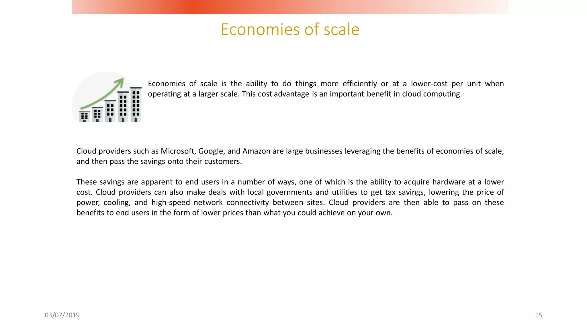 Economies of scale
03/07/2019 15
Cloud providers such as Microsoft, Google, and Amazon are large businesses leveraging the benefits of economies of scale,
and then pass the savings onto their customers.
These savings are apparent to end users in a number of ways, one of which is the ability to acquire hardware at a lower
cost. Cloud providers can also make deals with local governments and utilities to get tax savings, lowering the price of
power, cooling, and high-speed network connectivity between sites. Cloud providers are then able to pass on these
benefits to end users in the form of lower prices than what you could achieve on your own.
Economies of scale is the ability to do things more efficiently or at a lower-cost per unit when
operating at a larger scale. This cost advantage is an important benefit in cloud computing.
 