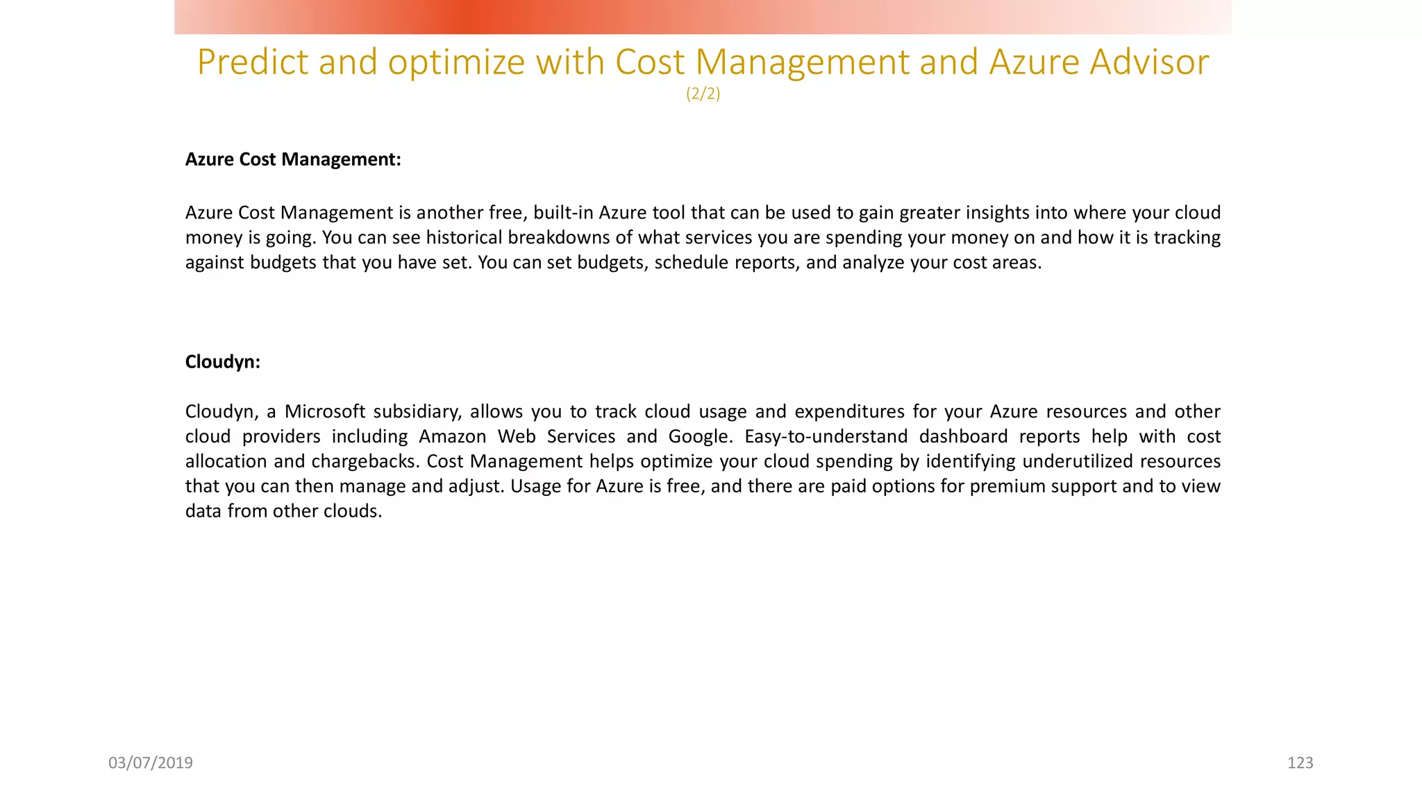 Predict and optimize with Cost Management and Azure Advisor
(2/2)
03/07/2019 123
Azure Cost Management:
Azure Cost Management is another free, built-in Azure tool that can be used to gain greater insights into where your cloud
money is going. You can see historical breakdowns of what services you are spending your money on and how it is tracking
against budgets that you have set. You can set budgets, schedule reports, and analyze your cost areas.
Cloudyn:
Cloudyn, a Microsoft subsidiary, allows you to track cloud usage and expenditures for your Azure resources and other
cloud providers including Amazon Web Services and Google. Easy-to-understand dashboard reports help with cost
allocation and chargebacks. Cost Management helps optimize your cloud spending by identifying underutilized resources
that you can then manage and adjust. Usage for Azure is free, and there are paid options for premium support and to view
data from other clouds.
 