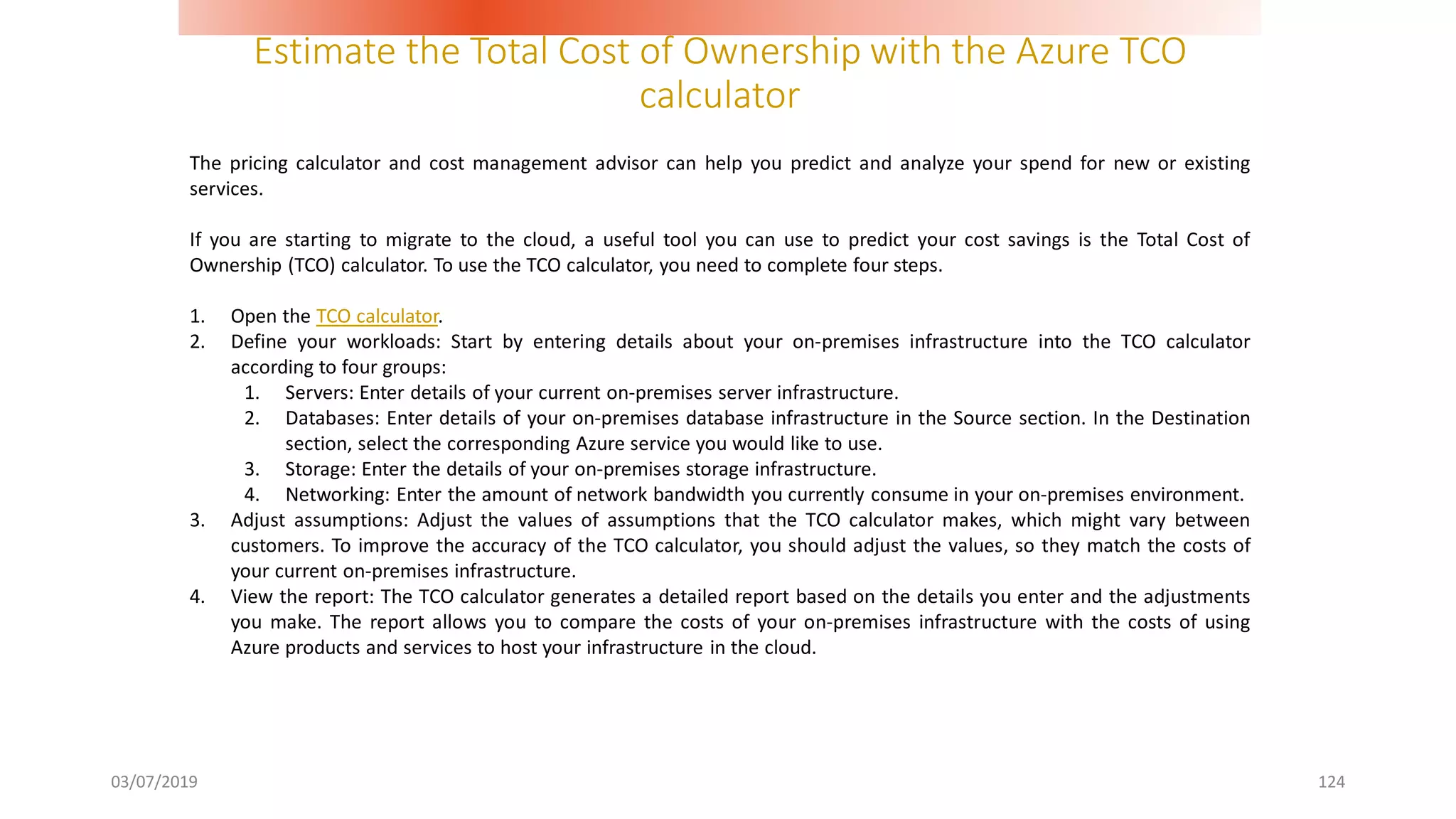 Estimate the Total Cost of Ownership with the Azure TCO
calculator
03/07/2019 124
The pricing calculator and cost management advisor can help you predict and analyze your spend for new or existing
services.
If you are starting to migrate to the cloud, a useful tool you can use to predict your cost savings is the Total Cost of
Ownership (TCO) calculator. To use the TCO calculator, you need to complete four steps.
1. Open the TCO calculator.
2. Define your workloads: Start by entering details about your on-premises infrastructure into the TCO calculator
according to four groups:
1. Servers: Enter details of your current on-premises server infrastructure.
2. Databases: Enter details of your on-premises database infrastructure in the Source section. In the Destination
section, select the corresponding Azure service you would like to use.
3. Storage: Enter the details of your on-premises storage infrastructure.
4. Networking: Enter the amount of network bandwidth you currently consume in your on-premises environment.
3. Adjust assumptions: Adjust the values of assumptions that the TCO calculator makes, which might vary between
customers. To improve the accuracy of the TCO calculator, you should adjust the values, so they match the costs of
your current on-premises infrastructure.
4. View the report: The TCO calculator generates a detailed report based on the details you enter and the adjustments
you make. The report allows you to compare the costs of your on-premises infrastructure with the costs of using
Azure products and services to host your infrastructure in the cloud.
 