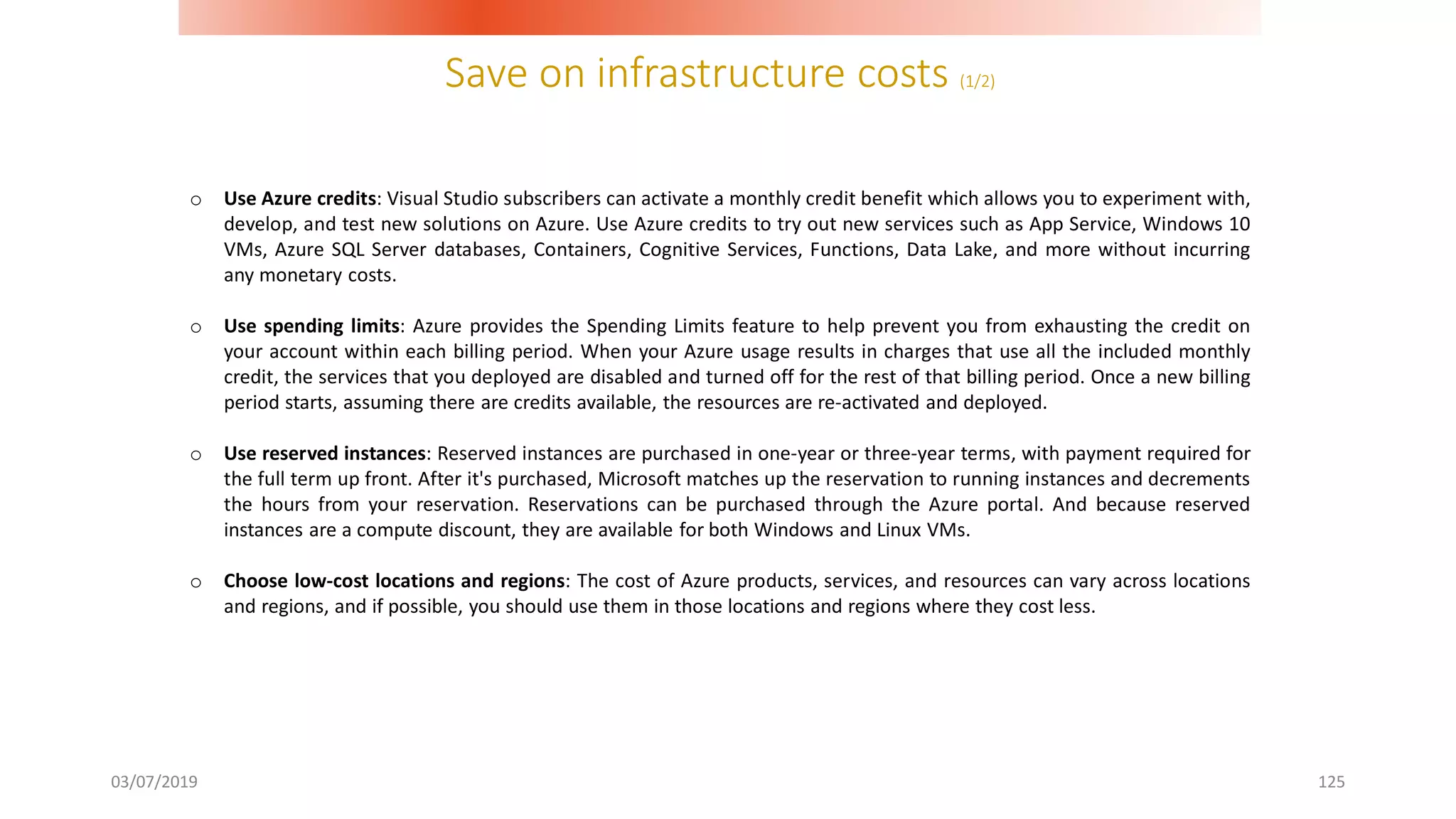 Save on infrastructure costs (1/2)
03/07/2019 125
o Use Azure credits: Visual Studio subscribers can activate a monthly credit benefit which allows you to experiment with,
develop, and test new solutions on Azure. Use Azure credits to try out new services such as App Service, Windows 10
VMs, Azure SQL Server databases, Containers, Cognitive Services, Functions, Data Lake, and more without incurring
any monetary costs.
o Use spending limits: Azure provides the Spending Limits feature to help prevent you from exhausting the credit on
your account within each billing period. When your Azure usage results in charges that use all the included monthly
credit, the services that you deployed are disabled and turned off for the rest of that billing period. Once a new billing
period starts, assuming there are credits available, the resources are re-activated and deployed.
o Use reserved instances: Reserved instances are purchased in one-year or three-year terms, with payment required for
the full term up front. After it's purchased, Microsoft matches up the reservation to running instances and decrements
the hours from your reservation. Reservations can be purchased through the Azure portal. And because reserved
instances are a compute discount, they are available for both Windows and Linux VMs.
o Choose low-cost locations and regions: The cost of Azure products, services, and resources can vary across locations
and regions, and if possible, you should use them in those locations and regions where they cost less.
 
