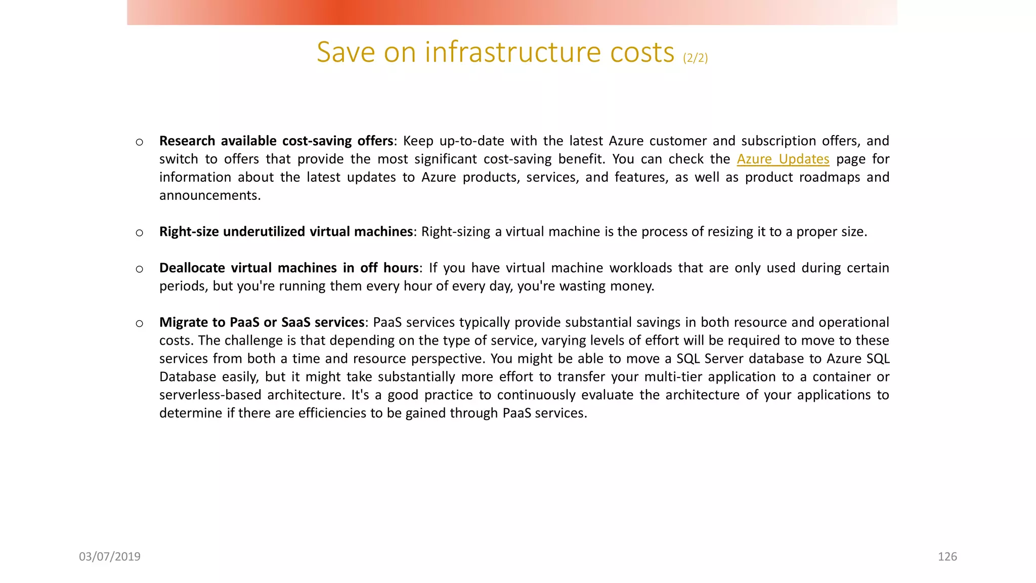 Save on infrastructure costs (2/2)
03/07/2019 126
o Research available cost-saving offers: Keep up-to-date with the latest Azure customer and subscription offers, and
switch to offers that provide the most significant cost-saving benefit. You can check the Azure Updates page for
information about the latest updates to Azure products, services, and features, as well as product roadmaps and
announcements.
o Right-size underutilized virtual machines: Right-sizing a virtual machine is the process of resizing it to a proper size.
o Deallocate virtual machines in off hours: If you have virtual machine workloads that are only used during certain
periods, but you're running them every hour of every day, you're wasting money.
o Migrate to PaaS or SaaS services: PaaS services typically provide substantial savings in both resource and operational
costs. The challenge is that depending on the type of service, varying levels of effort will be required to move to these
services from both a time and resource perspective. You might be able to move a SQL Server database to Azure SQL
Database easily, but it might take substantially more effort to transfer your multi-tier application to a container or
serverless-based architecture. It's a good practice to continuously evaluate the architecture of your applications to
determine if there are efficiencies to be gained through PaaS services.
 