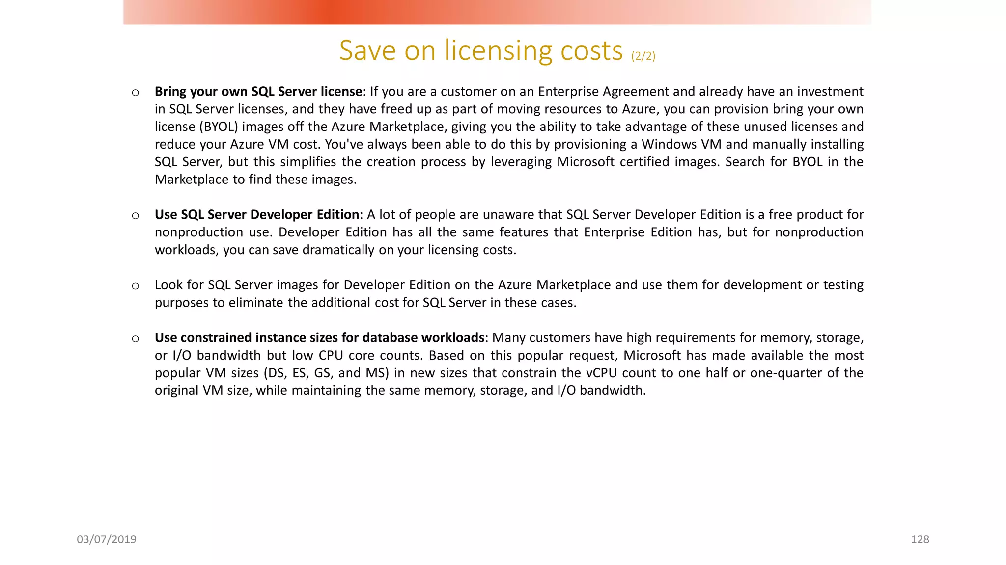 Save on licensing costs (2/2)
03/07/2019 128
o Bring your own SQL Server license: If you are a customer on an Enterprise Agreement and already have an investment
in SQL Server licenses, and they have freed up as part of moving resources to Azure, you can provision bring your own
license (BYOL) images off the Azure Marketplace, giving you the ability to take advantage of these unused licenses and
reduce your Azure VM cost. You've always been able to do this by provisioning a Windows VM and manually installing
SQL Server, but this simplifies the creation process by leveraging Microsoft certified images. Search for BYOL in the
Marketplace to find these images.
o Use SQL Server Developer Edition: A lot of people are unaware that SQL Server Developer Edition is a free product for
nonproduction use. Developer Edition has all the same features that Enterprise Edition has, but for nonproduction
workloads, you can save dramatically on your licensing costs.
o Look for SQL Server images for Developer Edition on the Azure Marketplace and use them for development or testing
purposes to eliminate the additional cost for SQL Server in these cases.
o Use constrained instance sizes for database workloads: Many customers have high requirements for memory, storage,
or I/O bandwidth but low CPU core counts. Based on this popular request, Microsoft has made available the most
popular VM sizes (DS, ES, GS, and MS) in new sizes that constrain the vCPU count to one half or one-quarter of the
original VM size, while maintaining the same memory, storage, and I/O bandwidth.
 