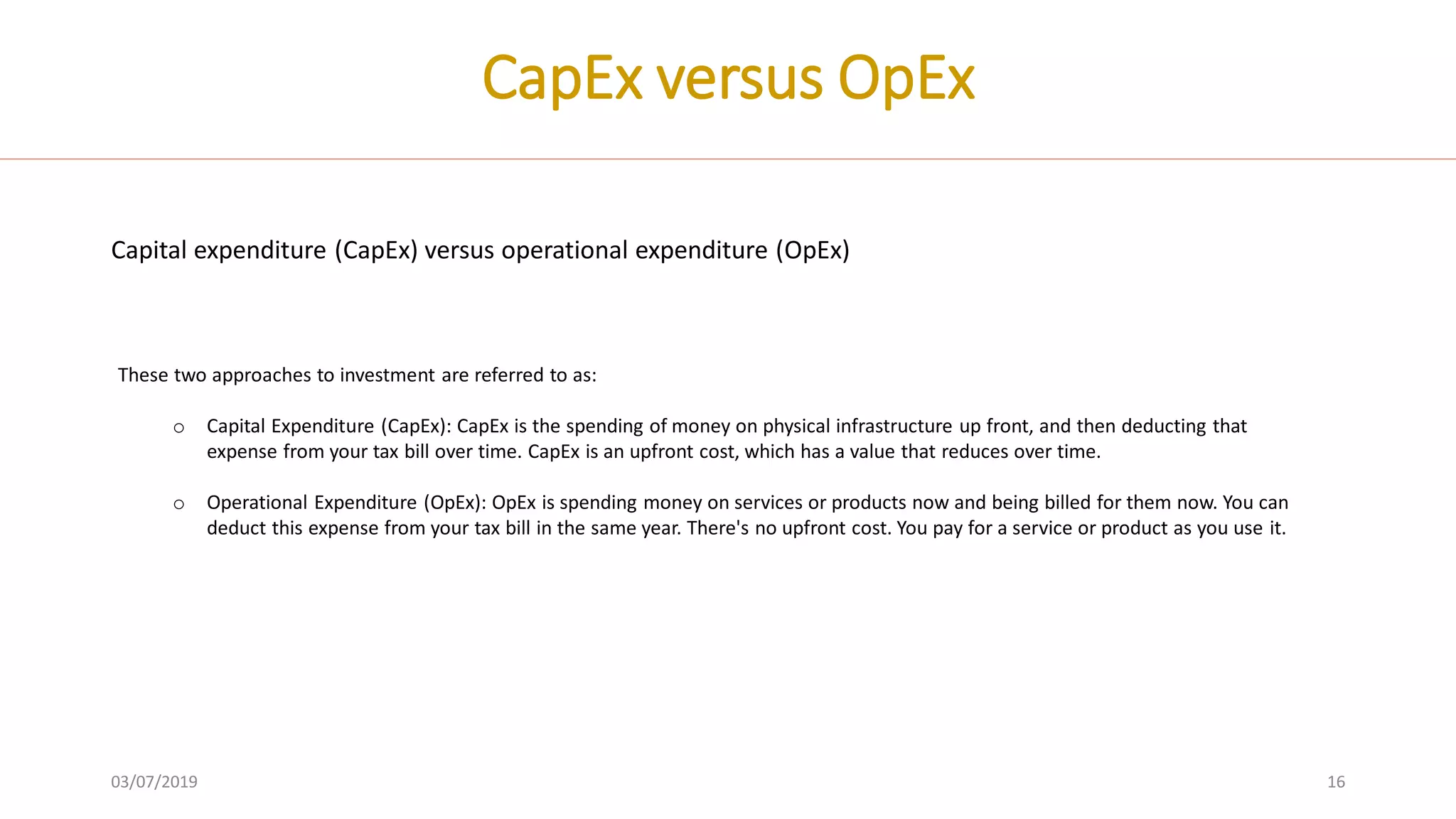 03/07/2019 16
CapEx versus OpEx
Capital expenditure (CapEx) versus operational expenditure (OpEx)
These two approaches to investment are referred to as:
o Capital Expenditure (CapEx): CapEx is the spending of money on physical infrastructure up front, and then deducting that
expense from your tax bill over time. CapEx is an upfront cost, which has a value that reduces over time.
o Operational Expenditure (OpEx): OpEx is spending money on services or products now and being billed for them now. You can
deduct this expense from your tax bill in the same year. There's no upfront cost. You pay for a service or product as you use it.
 