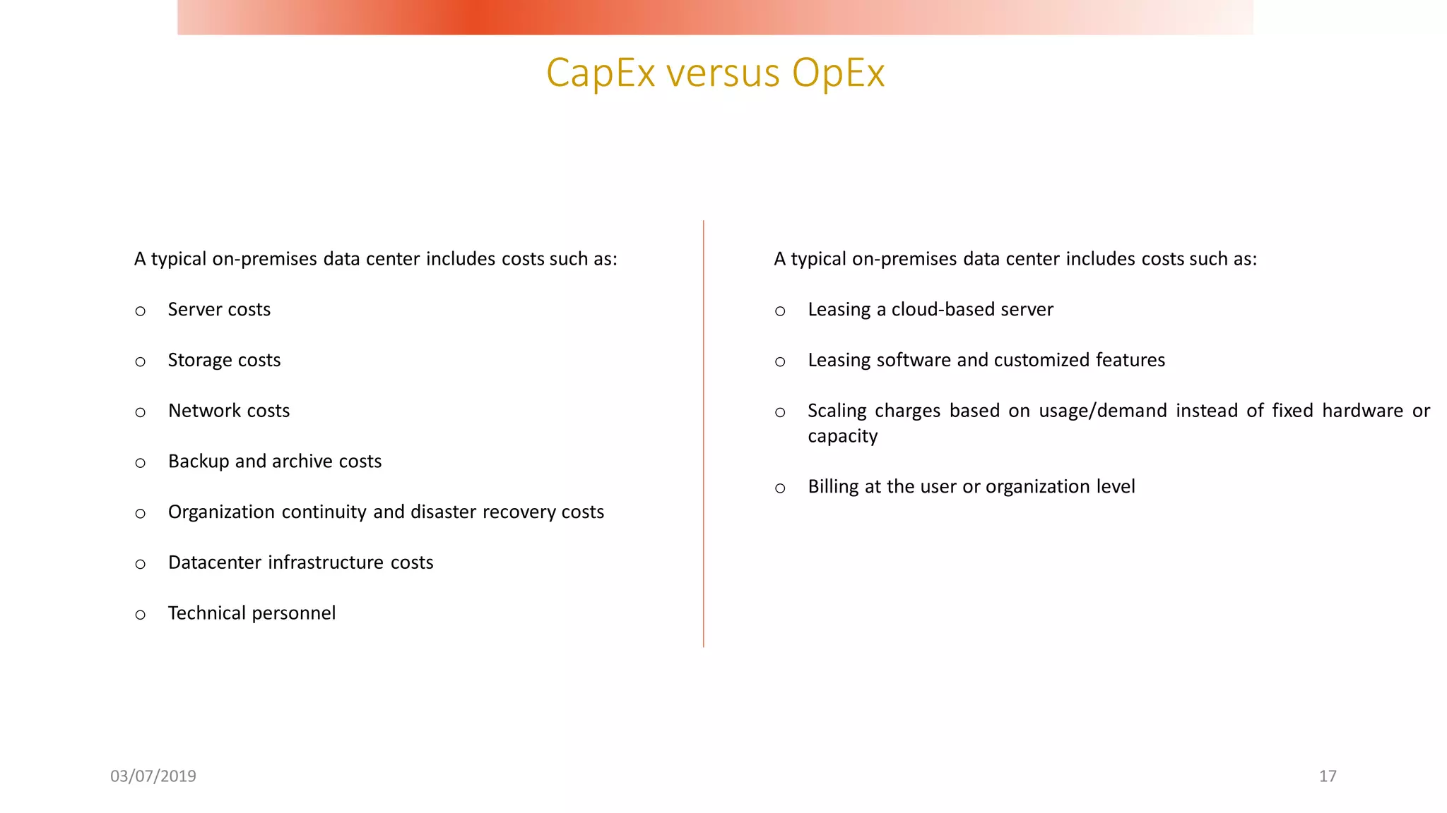 CapEx versus OpEx
03/07/2019 17
A typical on-premises data center includes costs such as:
o Server costs
o Storage costs
o Network costs
o Backup and archive costs
o Organization continuity and disaster recovery costs
o Datacenter infrastructure costs
o Technical personnel
A typical on-premises data center includes costs such as:
o Leasing a cloud-based server
o Leasing software and customized features
o Scaling charges based on usage/demand instead of fixed hardware or
capacity
o Billing at the user or organization level
 