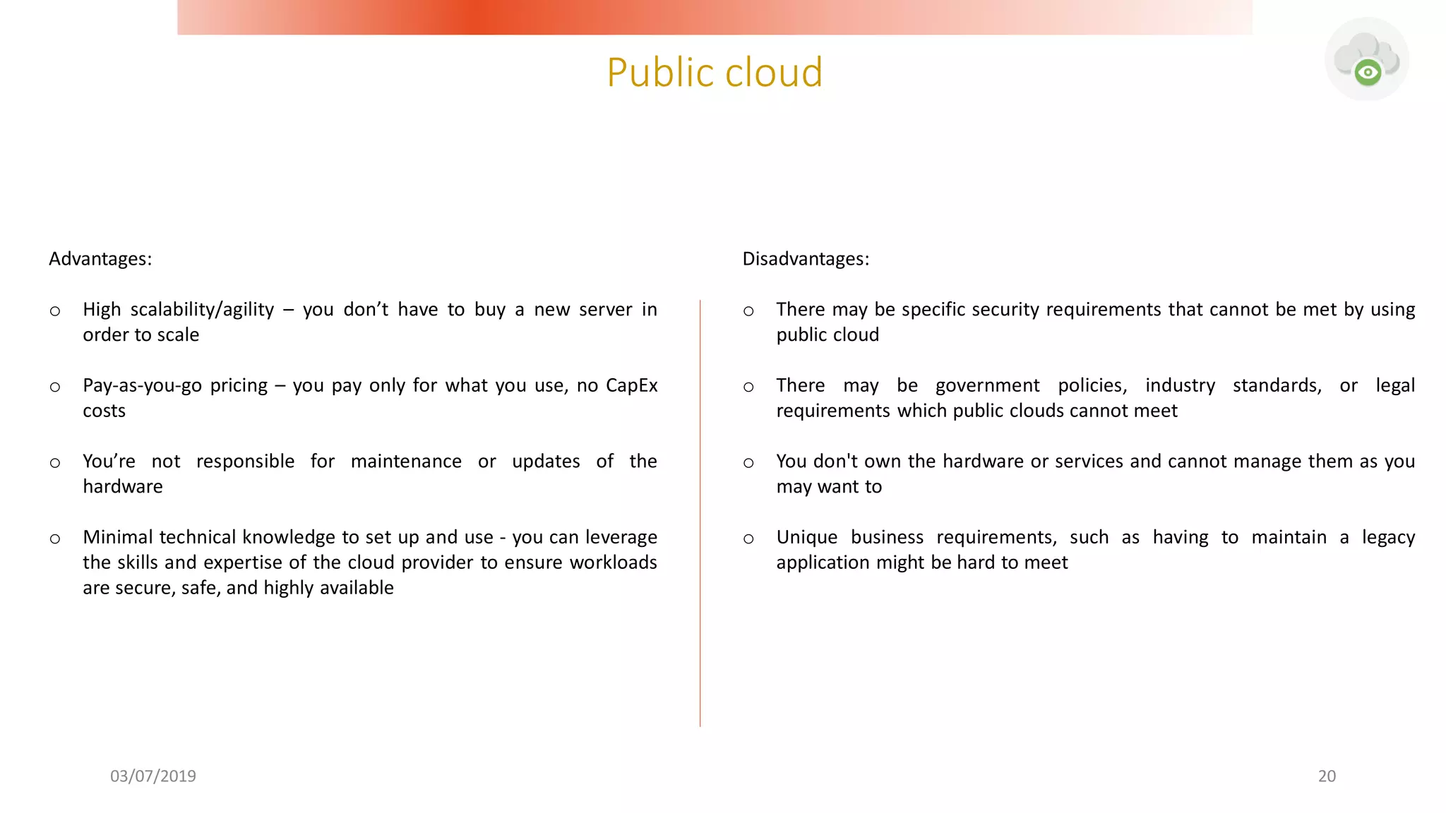 Public cloud
03/07/2019 20
Advantages:
o High scalability/agility – you don’t have to buy a new server in
order to scale
o Pay-as-you-go pricing – you pay only for what you use, no CapEx
costs
o You’re not responsible for maintenance or updates of the
hardware
o Minimal technical knowledge to set up and use - you can leverage
the skills and expertise of the cloud provider to ensure workloads
are secure, safe, and highly available
Disadvantages:
o There may be specific security requirements that cannot be met by using
public cloud
o There may be government policies, industry standards, or legal
requirements which public clouds cannot meet
o You don't own the hardware or services and cannot manage them as you
may want to
o Unique business requirements, such as having to maintain a legacy
application might be hard to meet
 
