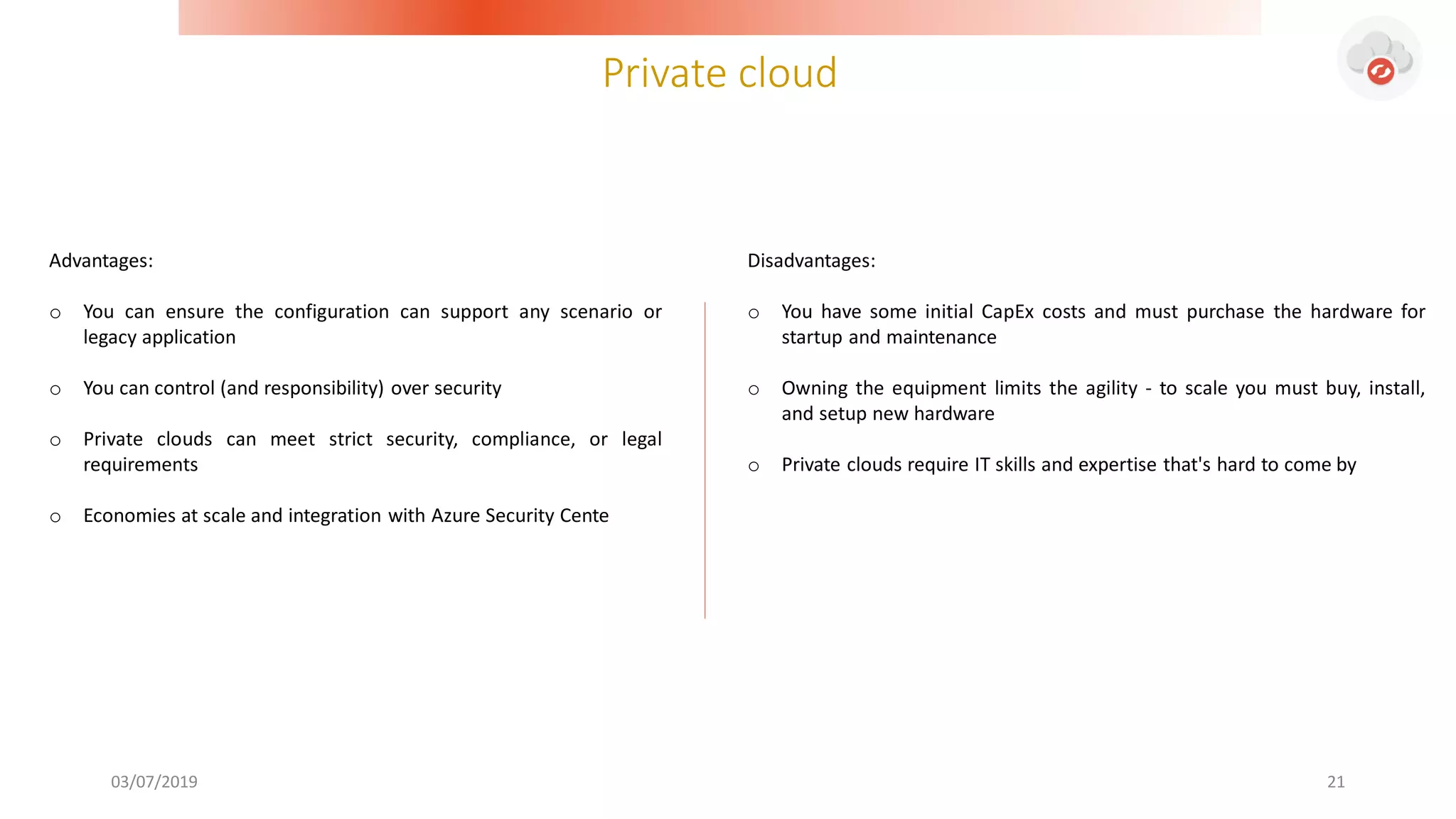 Private cloud
03/07/2019 21
Advantages:
o You can ensure the configuration can support any scenario or
legacy application
o You can control (and responsibility) over security
o Private clouds can meet strict security, compliance, or legal
requirements
o Economies at scale and integration with Azure Security Cente
Disadvantages:
o You have some initial CapEx costs and must purchase the hardware for
startup and maintenance
o Owning the equipment limits the agility - to scale you must buy, install,
and setup new hardware
o Private clouds require IT skills and expertise that's hard to come by
 