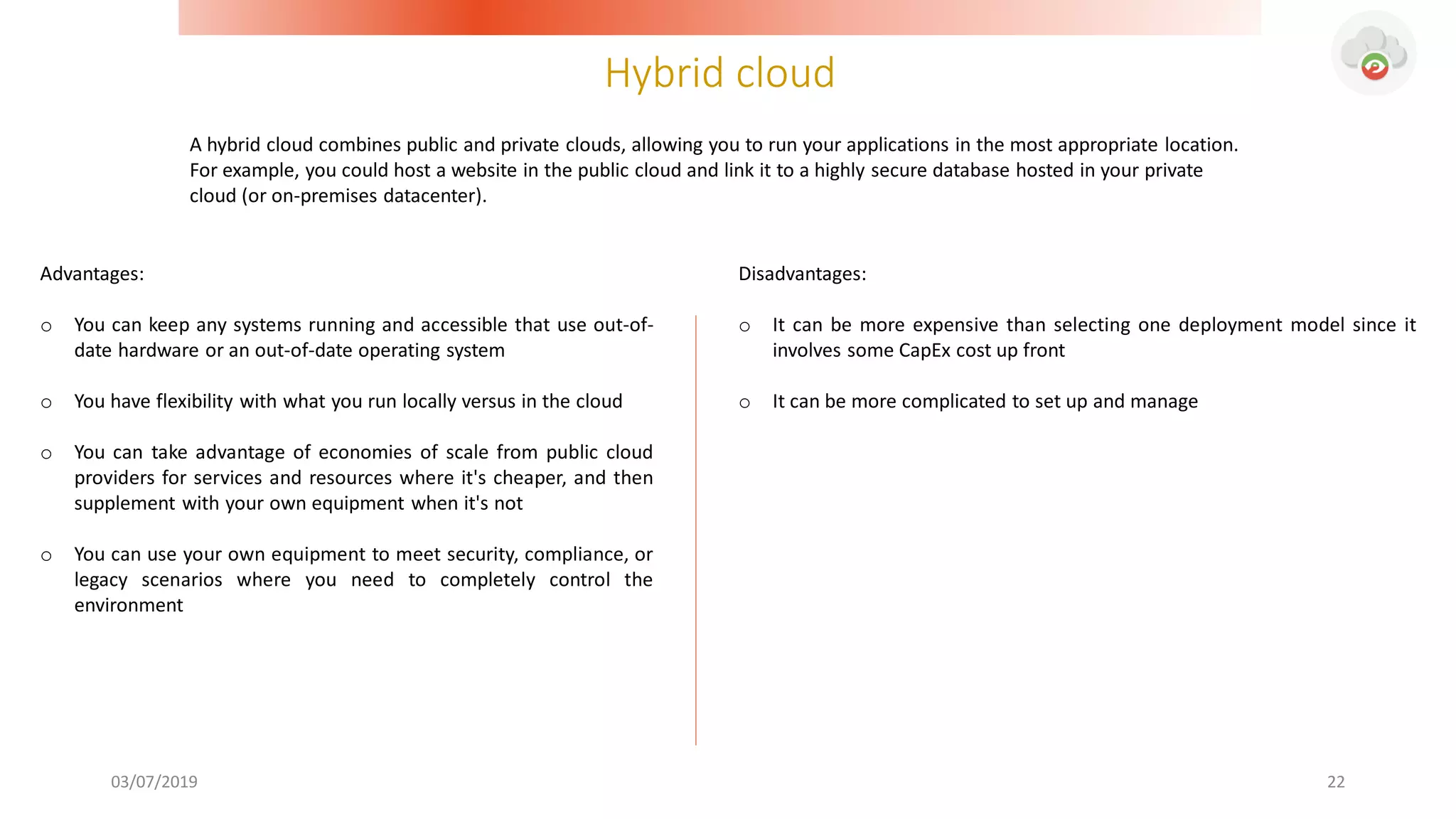 Hybrid cloud
03/07/2019 22
Advantages:
o You can keep any systems running and accessible that use out-of-
date hardware or an out-of-date operating system
o You have flexibility with what you run locally versus in the cloud
o You can take advantage of economies of scale from public cloud
providers for services and resources where it's cheaper, and then
supplement with your own equipment when it's not
o You can use your own equipment to meet security, compliance, or
legacy scenarios where you need to completely control the
environment
Disadvantages:
o It can be more expensive than selecting one deployment model since it
involves some CapEx cost up front
o It can be more complicated to set up and manage
A hybrid cloud combines public and private clouds, allowing you to run your applications in the most appropriate location.
For example, you could host a website in the public cloud and link it to a highly secure database hosted in your private
cloud (or on-premises datacenter).
 