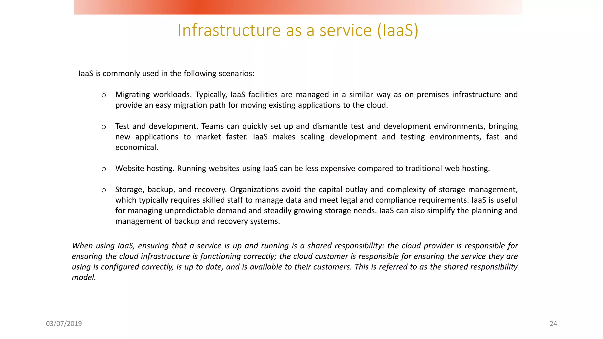Infrastructure as a service (IaaS)
03/07/2019 24
IaaS is commonly used in the following scenarios:
o Migrating workloads. Typically, IaaS facilities are managed in a similar way as on-premises infrastructure and
provide an easy migration path for moving existing applications to the cloud.
o Test and development. Teams can quickly set up and dismantle test and development environments, bringing
new applications to market faster. IaaS makes scaling development and testing environments, fast and
economical.
o Website hosting. Running websites using IaaS can be less expensive compared to traditional web hosting.
o Storage, backup, and recovery. Organizations avoid the capital outlay and complexity of storage management,
which typically requires skilled staff to manage data and meet legal and compliance requirements. IaaS is useful
for managing unpredictable demand and steadily growing storage needs. IaaS can also simplify the planning and
management of backup and recovery systems.
When using IaaS, ensuring that a service is up and running is a shared responsibility: the cloud provider is responsible for
ensuring the cloud infrastructure is functioning correctly; the cloud customer is responsible for ensuring the service they are
using is configured correctly, is up to date, and is available to their customers. This is referred to as the shared responsibility
model.
 