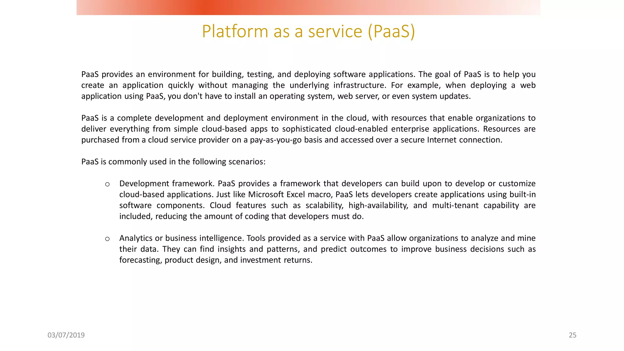 Platform as a service (PaaS)
03/07/2019 25
PaaS provides an environment for building, testing, and deploying software applications. The goal of PaaS is to help you
create an application quickly without managing the underlying infrastructure. For example, when deploying a web
application using PaaS, you don't have to install an operating system, web server, or even system updates.
PaaS is a complete development and deployment environment in the cloud, with resources that enable organizations to
deliver everything from simple cloud-based apps to sophisticated cloud-enabled enterprise applications. Resources are
purchased from a cloud service provider on a pay-as-you-go basis and accessed over a secure Internet connection.
PaaS is commonly used in the following scenarios:
o Development framework. PaaS provides a framework that developers can build upon to develop or customize
cloud-based applications. Just like Microsoft Excel macro, PaaS lets developers create applications using built-in
software components. Cloud features such as scalability, high-availability, and multi-tenant capability are
included, reducing the amount of coding that developers must do.
o Analytics or business intelligence. Tools provided as a service with PaaS allow organizations to analyze and mine
their data. They can find insights and patterns, and predict outcomes to improve business decisions such as
forecasting, product design, and investment returns.
 