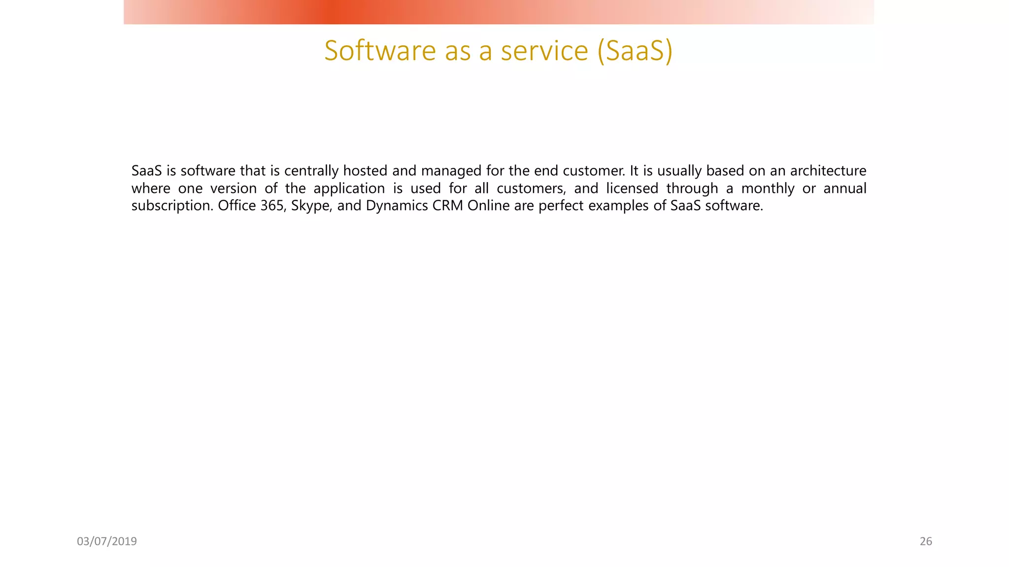 Software as a service (SaaS)
03/07/2019 26
SaaS is software that is centrally hosted and managed for the end customer. It is usually based on an architecture
where one version of the application is used for all customers, and licensed through a monthly or annual
subscription. Office 365, Skype, and Dynamics CRM Online are perfect examples of SaaS software.
 