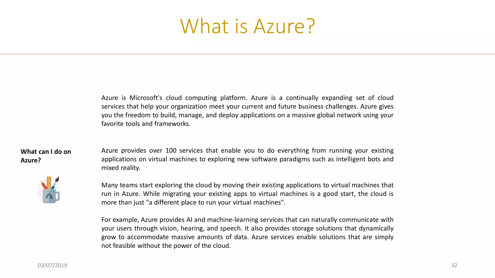 03/07/2019 32
What is Azure?
Azure is Microsoft's cloud computing platform. Azure is a continually expanding set of cloud
services that help your organization meet your current and future business challenges. Azure gives
you the freedom to build, manage, and deploy applications on a massive global network using your
favorite tools and frameworks.
Azure provides over 100 services that enable you to do everything from running your existing
applications on virtual machines to exploring new software paradigms such as intelligent bots and
mixed reality.
Many teams start exploring the cloud by moving their existing applications to virtual machines that
run in Azure. While migrating your existing apps to virtual machines is a good start, the cloud is
more than just "a different place to run your virtual machines".
For example, Azure provides AI and machine-learning services that can naturally communicate with
your users through vision, hearing, and speech. It also provides storage solutions that dynamically
grow to accommodate massive amounts of data. Azure services enable solutions that are simply
not feasible without the power of the cloud.
What can I do on
Azure?
 
