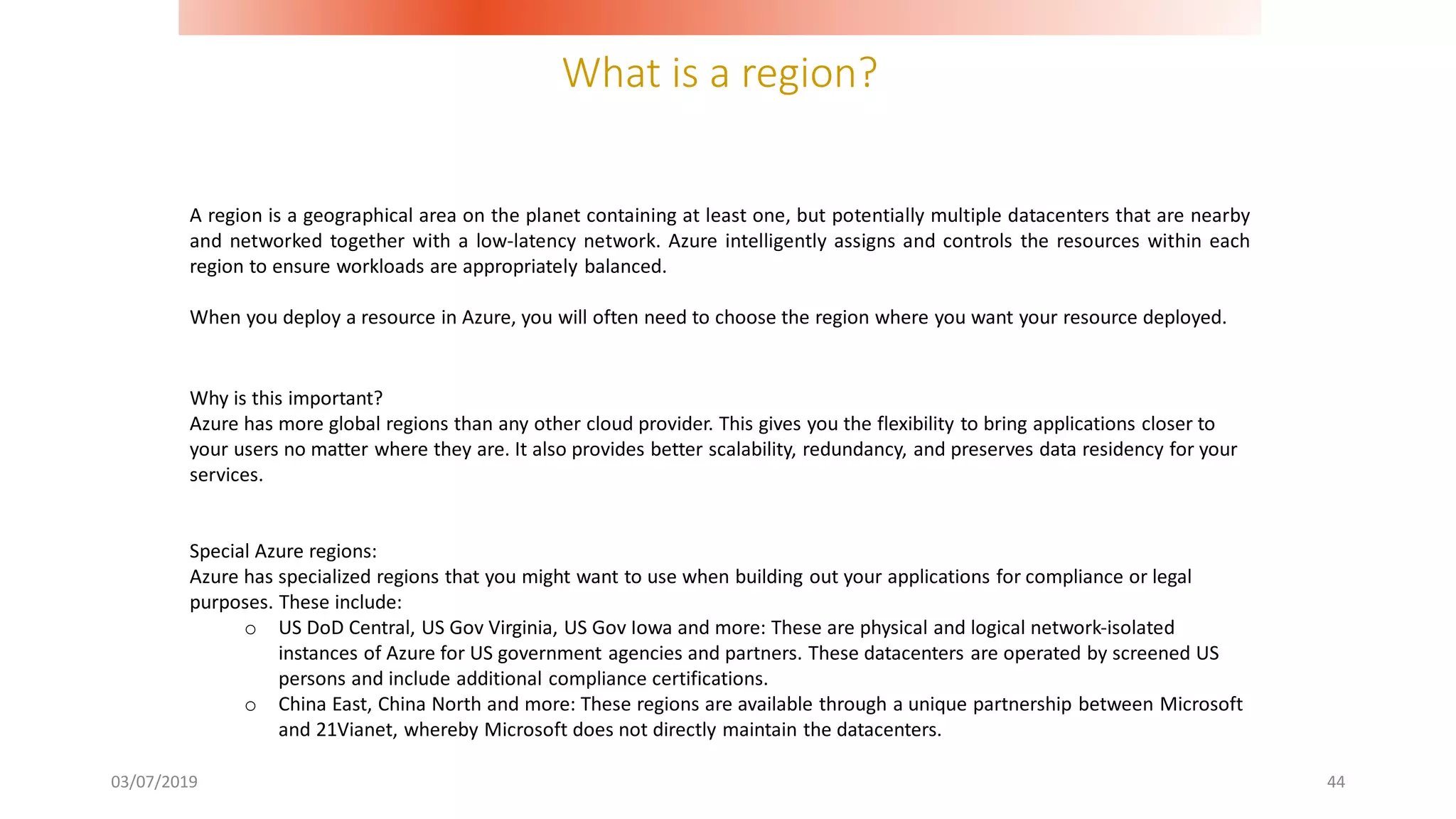 What is a region?
03/07/2019 44
A region is a geographical area on the planet containing at least one, but potentially multiple datacenters that are nearby
and networked together with a low-latency network. Azure intelligently assigns and controls the resources within each
region to ensure workloads are appropriately balanced.
When you deploy a resource in Azure, you will often need to choose the region where you want your resource deployed.
Why is this important?
Azure has more global regions than any other cloud provider. This gives you the flexibility to bring applications closer to
your users no matter where they are. It also provides better scalability, redundancy, and preserves data residency for your
services.
Special Azure regions:
Azure has specialized regions that you might want to use when building out your applications for compliance or legal
purposes. These include:
o US DoD Central, US Gov Virginia, US Gov Iowa and more: These are physical and logical network-isolated
instances of Azure for US government agencies and partners. These datacenters are operated by screened US
persons and include additional compliance certifications.
o China East, China North and more: These regions are available through a unique partnership between Microsoft
and 21Vianet, whereby Microsoft does not directly maintain the datacenters.
 