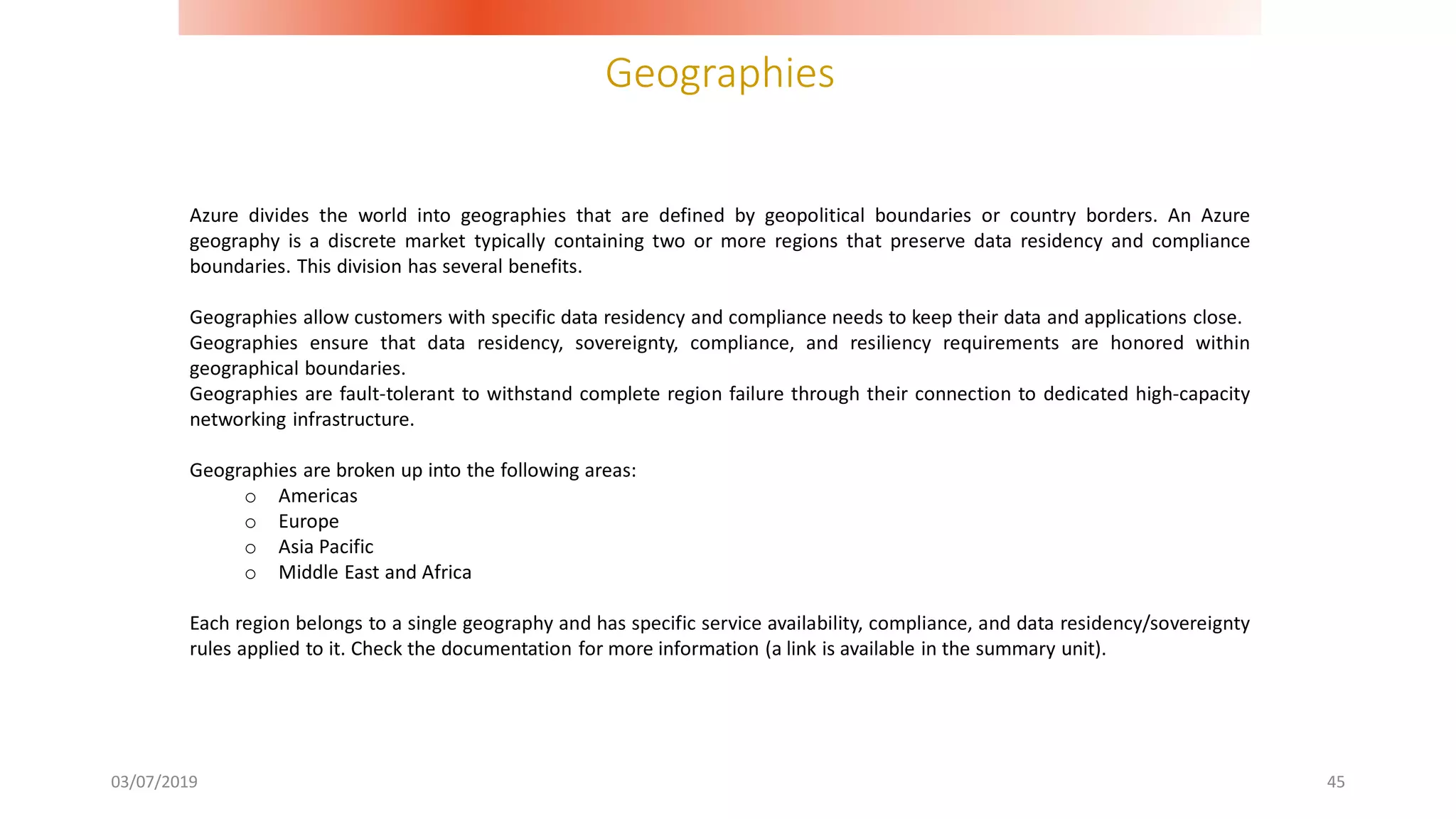 Geographies
03/07/2019 45
Azure divides the world into geographies that are defined by geopolitical boundaries or country borders. An Azure
geography is a discrete market typically containing two or more regions that preserve data residency and compliance
boundaries. This division has several benefits.
Geographies allow customers with specific data residency and compliance needs to keep their data and applications close.
Geographies ensure that data residency, sovereignty, compliance, and resiliency requirements are honored within
geographical boundaries.
Geographies are fault-tolerant to withstand complete region failure through their connection to dedicated high-capacity
networking infrastructure.
Geographies are broken up into the following areas:
o Americas
o Europe
o Asia Pacific
o Middle East and Africa
Each region belongs to a single geography and has specific service availability, compliance, and data residency/sovereignty
rules applied to it. Check the documentation for more information (a link is available in the summary unit).
 