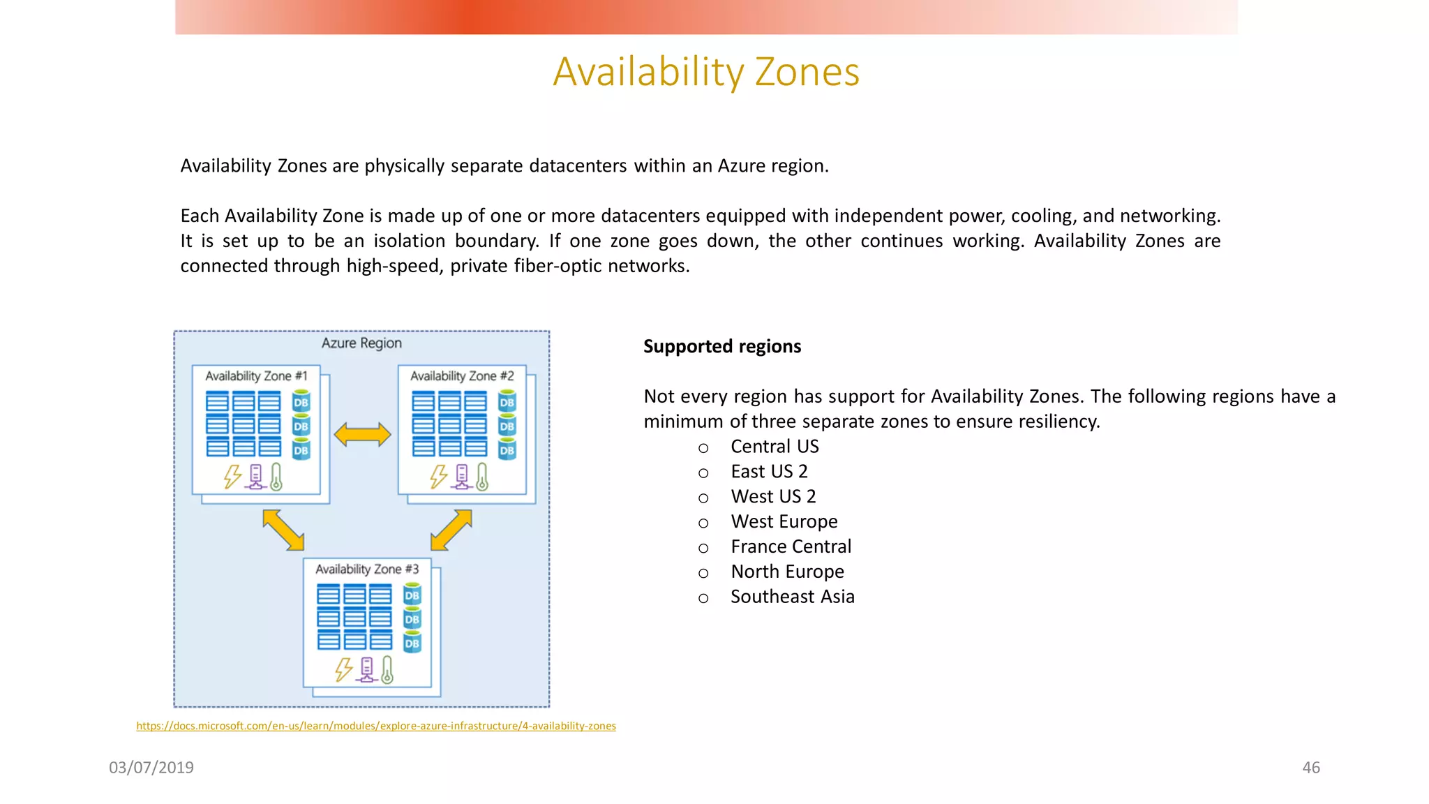 Availability Zones
03/07/2019 46
Availability Zones are physically separate datacenters within an Azure region.
Each Availability Zone is made up of one or more datacenters equipped with independent power, cooling, and networking.
It is set up to be an isolation boundary. If one zone goes down, the other continues working. Availability Zones are
connected through high-speed, private fiber-optic networks.
https://docs.microsoft.com/en-us/learn/modules/explore-azure-infrastructure/4-availability-zones
Supported regions
Not every region has support for Availability Zones. The following regions have a
minimum of three separate zones to ensure resiliency.
o Central US
o East US 2
o West US 2
o West Europe
o France Central
o North Europe
o Southeast Asia
 