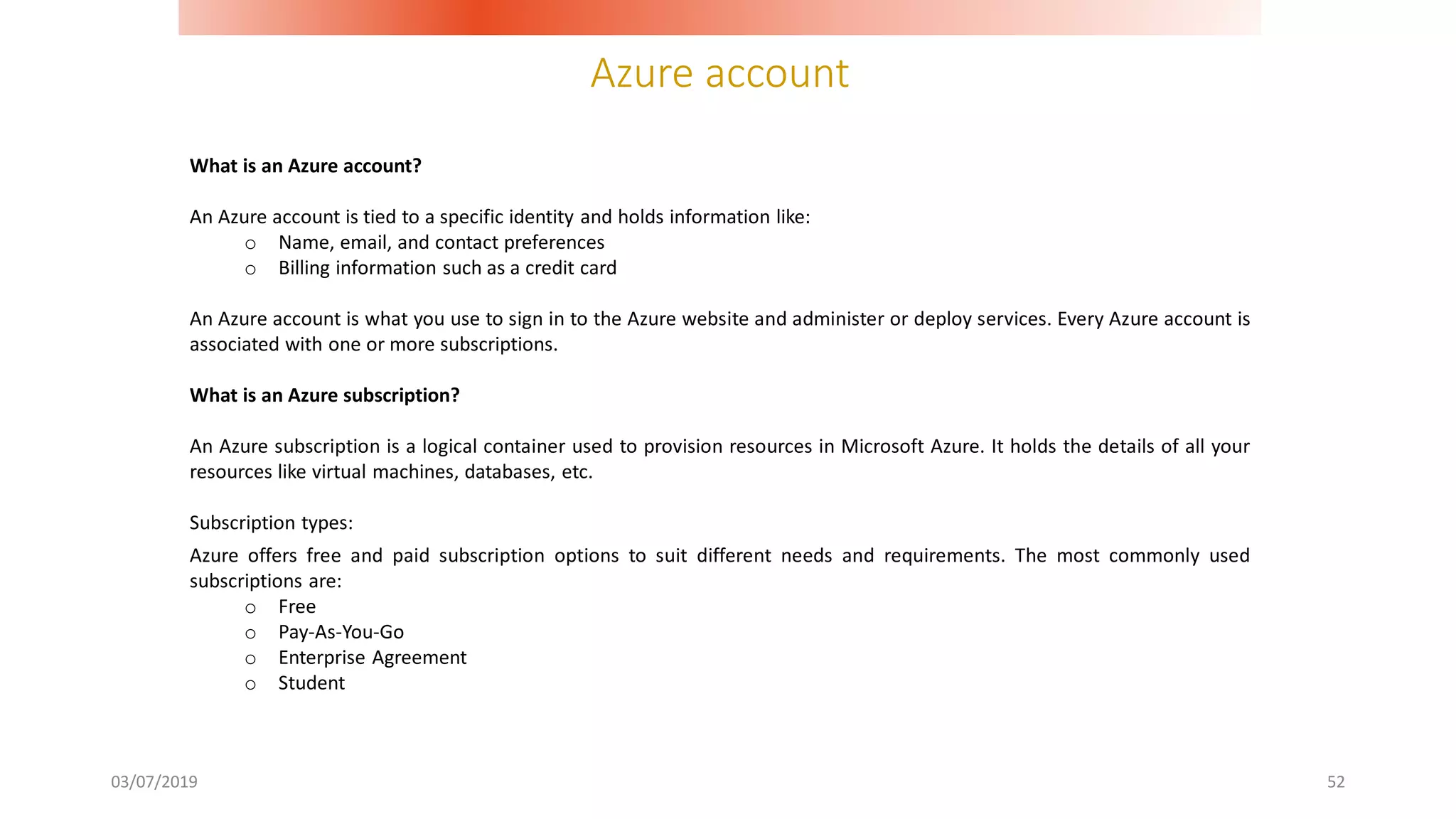 Azure account
03/07/2019 52
What is an Azure account?
An Azure account is tied to a specific identity and holds information like:
o Name, email, and contact preferences
o Billing information such as a credit card
An Azure account is what you use to sign in to the Azure website and administer or deploy services. Every Azure account is
associated with one or more subscriptions.
What is an Azure subscription?
An Azure subscription is a logical container used to provision resources in Microsoft Azure. It holds the details of all your
resources like virtual machines, databases, etc.
Subscription types:
Azure offers free and paid subscription options to suit different needs and requirements. The most commonly used
subscriptions are:
o Free
o Pay-As-You-Go
o Enterprise Agreement
o Student
 