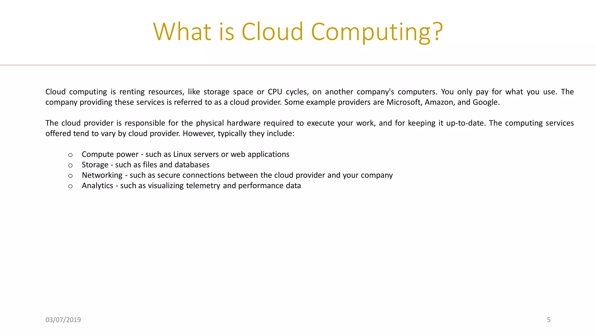 03/07/2019 5
What is Cloud Computing?
Cloud computing is renting resources, like storage space or CPU cycles, on another company's computers. You only pay for what you use. The
company providing these services is referred to as a cloud provider. Some example providers are Microsoft, Amazon, and Google.
The cloud provider is responsible for the physical hardware required to execute your work, and for keeping it up-to-date. The computing services
offered tend to vary by cloud provider. However, typically they include:
o Compute power - such as Linux servers or web applications
o Storage - such as files and databases
o Networking - such as secure connections between the cloud provider and your company
o Analytics - such as visualizing telemetry and performance data
 