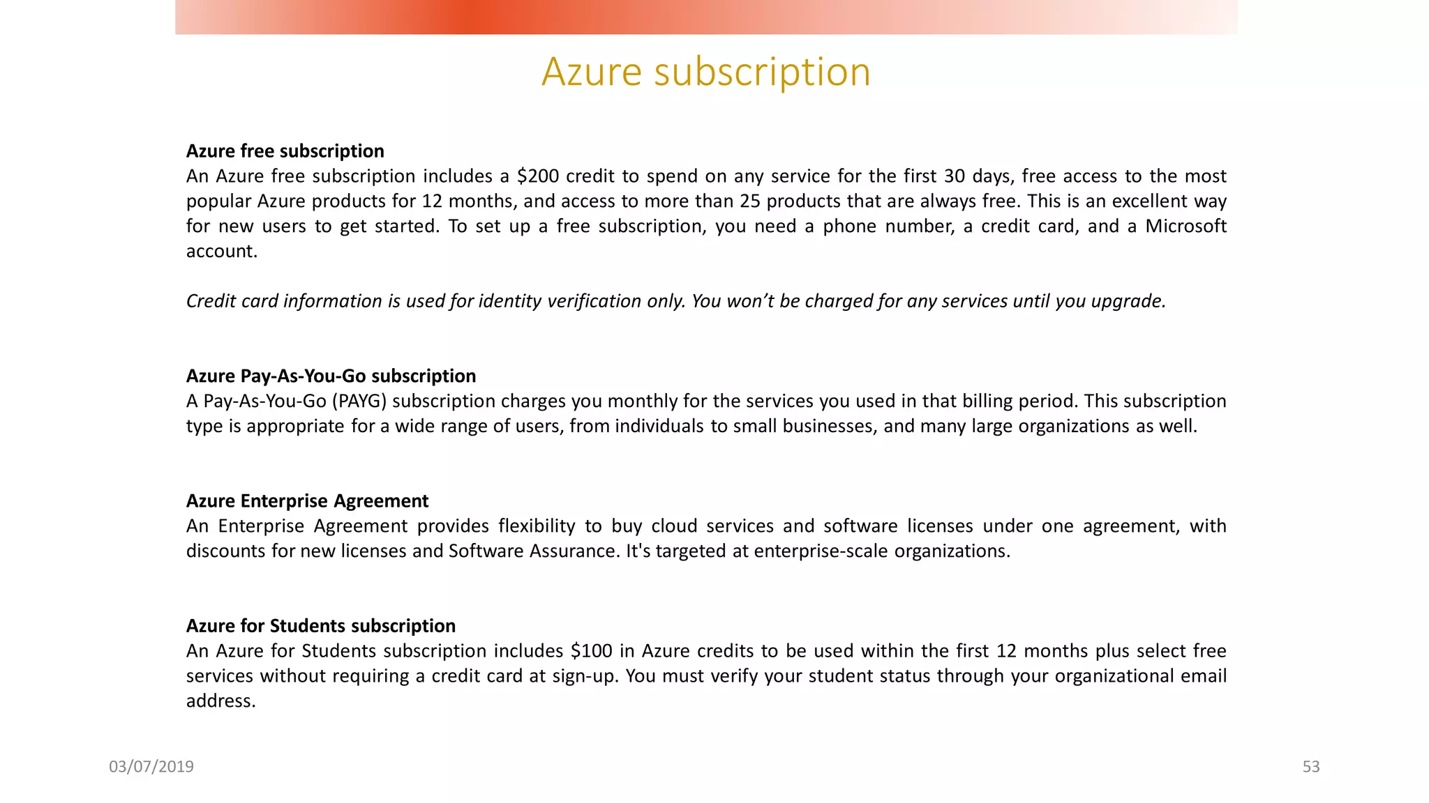 Azure subscription
03/07/2019 53
Azure free subscription
An Azure free subscription includes a $200 credit to spend on any service for the first 30 days, free access to the most
popular Azure products for 12 months, and access to more than 25 products that are always free. This is an excellent way
for new users to get started. To set up a free subscription, you need a phone number, a credit card, and a Microsoft
account.
Credit card information is used for identity verification only. You won’t be charged for any services until you upgrade.
Azure Pay-As-You-Go subscription
A Pay-As-You-Go (PAYG) subscription charges you monthly for the services you used in that billing period. This subscription
type is appropriate for a wide range of users, from individuals to small businesses, and many large organizations as well.
Azure Enterprise Agreement
An Enterprise Agreement provides flexibility to buy cloud services and software licenses under one agreement, with
discounts for new licenses and Software Assurance. It's targeted at enterprise-scale organizations.
Azure for Students subscription
An Azure for Students subscription includes $100 in Azure credits to be used within the first 12 months plus select free
services without requiring a credit card at sign-up. You must verify your student status through your organizational email
address.
 