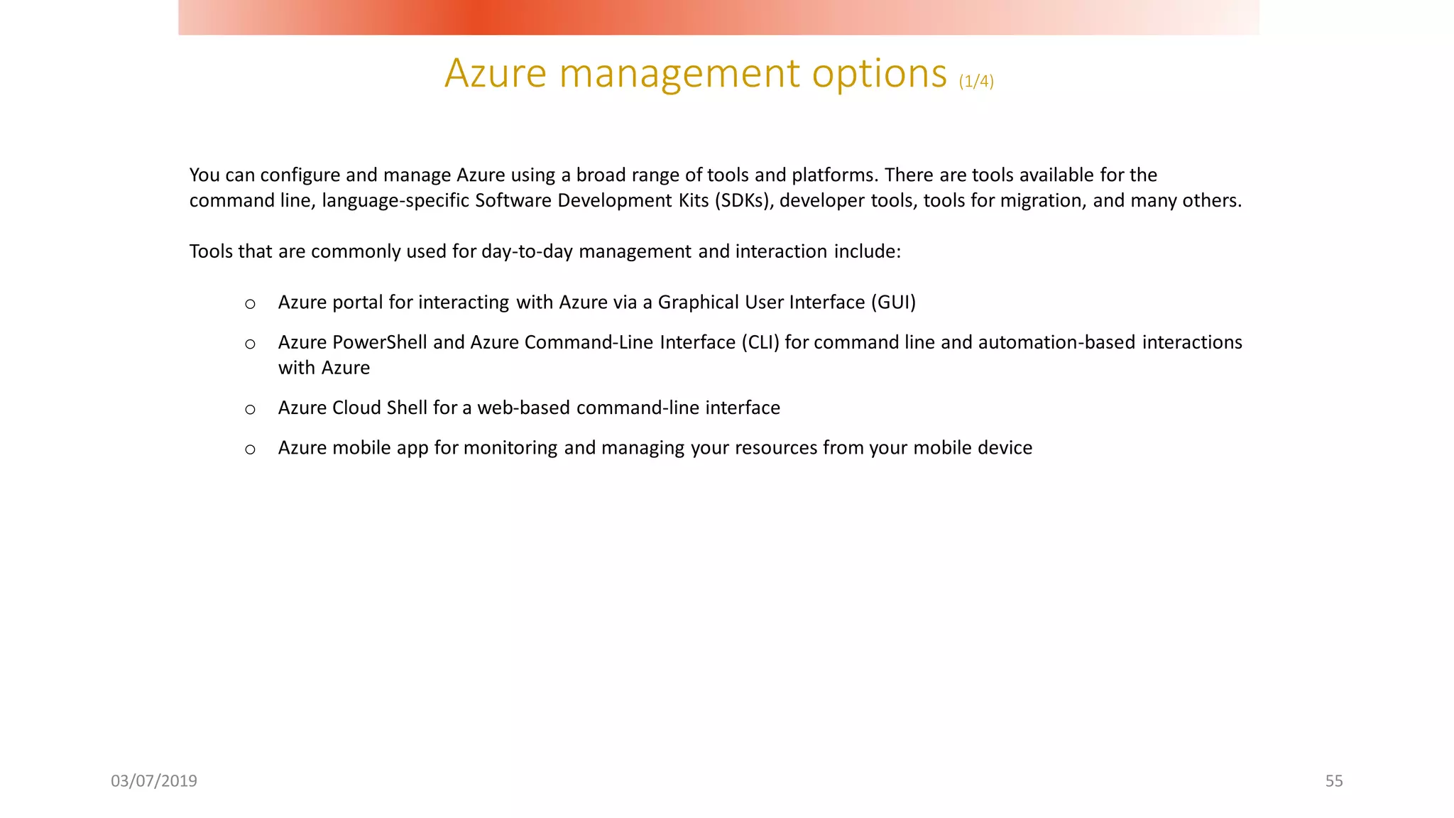 Azure management options (1/4)
03/07/2019 55
You can configure and manage Azure using a broad range of tools and platforms. There are tools available for the
command line, language-specific Software Development Kits (SDKs), developer tools, tools for migration, and many others.
Tools that are commonly used for day-to-day management and interaction include:
o Azure portal for interacting with Azure via a Graphical User Interface (GUI)
o Azure PowerShell and Azure Command-Line Interface (CLI) for command line and automation-based interactions
with Azure
o Azure Cloud Shell for a web-based command-line interface
o Azure mobile app for monitoring and managing your resources from your mobile device
 