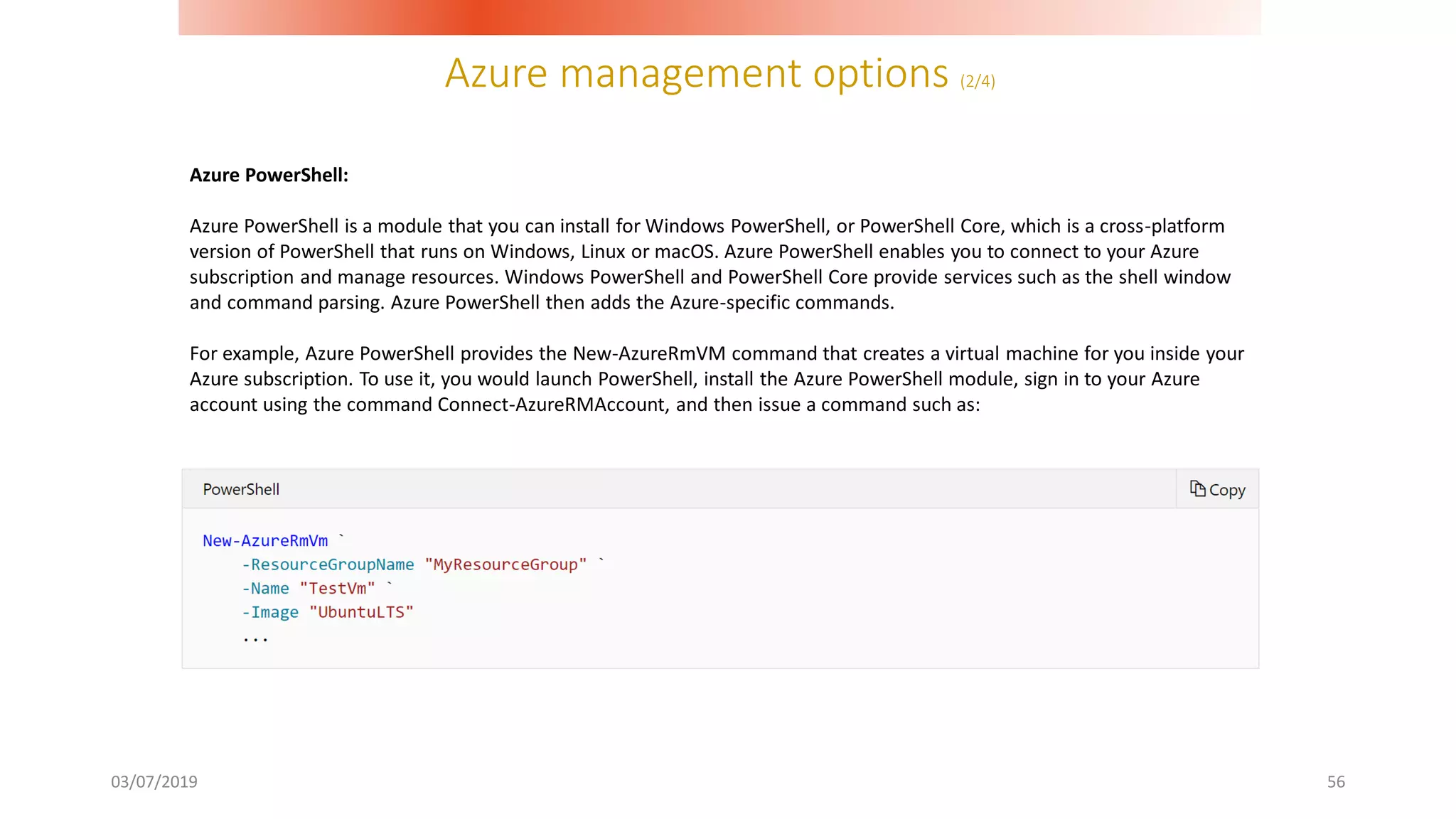 Azure management options (2/4)
03/07/2019 56
Azure PowerShell:
Azure PowerShell is a module that you can install for Windows PowerShell, or PowerShell Core, which is a cross-platform
version of PowerShell that runs on Windows, Linux or macOS. Azure PowerShell enables you to connect to your Azure
subscription and manage resources. Windows PowerShell and PowerShell Core provide services such as the shell window
and command parsing. Azure PowerShell then adds the Azure-specific commands.
For example, Azure PowerShell provides the New-AzureRmVM command that creates a virtual machine for you inside your
Azure subscription. To use it, you would launch PowerShell, install the Azure PowerShell module, sign in to your Azure
account using the command Connect-AzureRMAccount, and then issue a command such as:
 