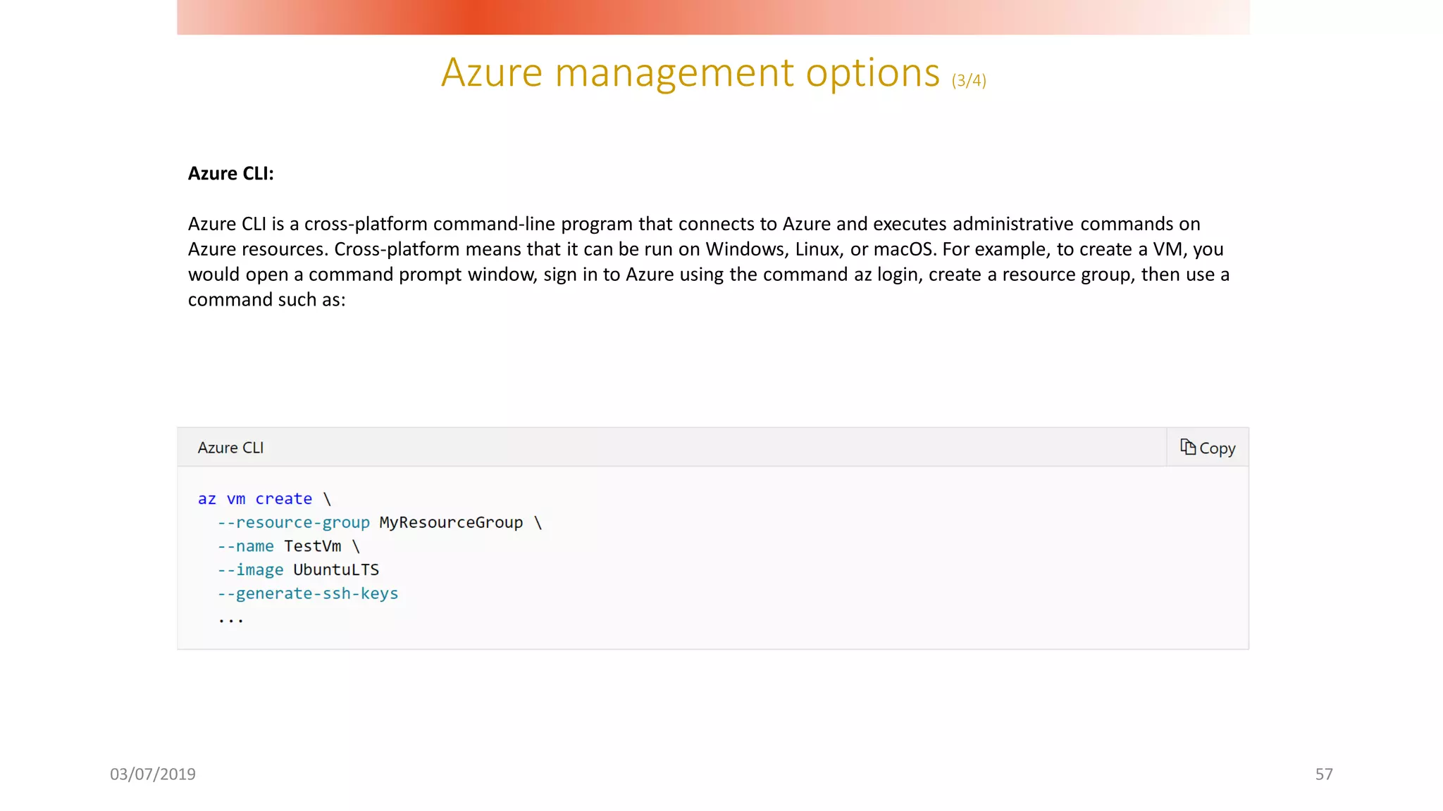 Azure management options (3/4)
03/07/2019 57
Azure CLI:
Azure CLI is a cross-platform command-line program that connects to Azure and executes administrative commands on
Azure resources. Cross-platform means that it can be run on Windows, Linux, or macOS. For example, to create a VM, you
would open a command prompt window, sign in to Azure using the command az login, create a resource group, then use a
command such as:
 