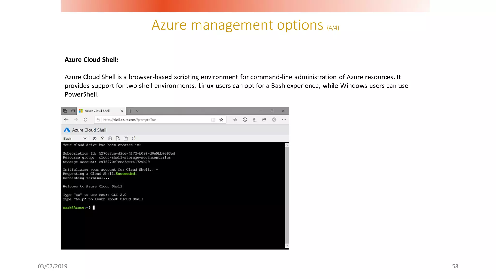Azure management options (4/4)
03/07/2019 58
Azure Cloud Shell:
Azure Cloud Shell is a browser-based scripting environment for command-line administration of Azure resources. It
provides support for two shell environments. Linux users can opt for a Bash experience, while Windows users can use
PowerShell.
 