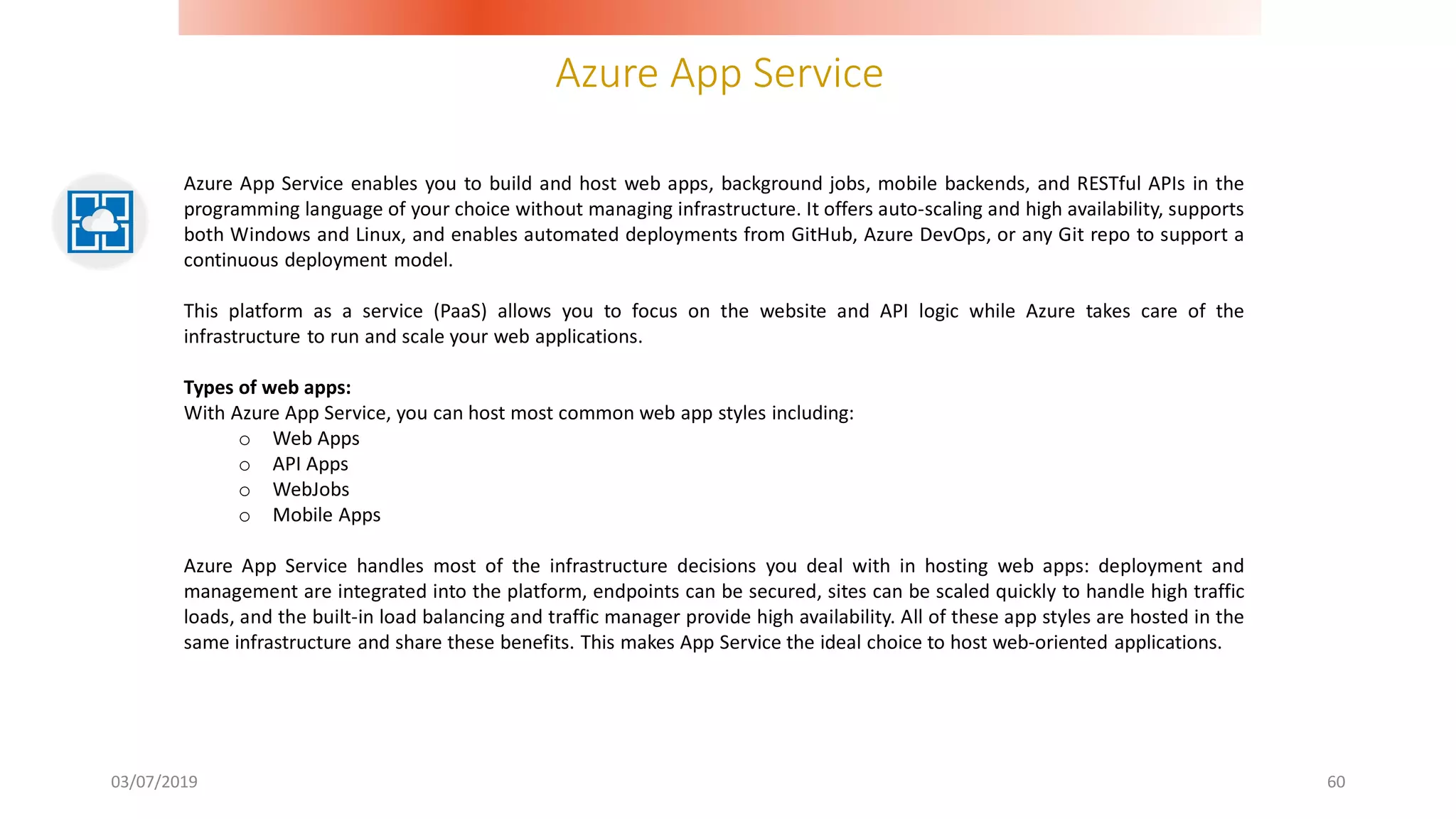 Azure App Service
03/07/2019 60
Azure App Service enables you to build and host web apps, background jobs, mobile backends, and RESTful APIs in the
programming language of your choice without managing infrastructure. It offers auto-scaling and high availability, supports
both Windows and Linux, and enables automated deployments from GitHub, Azure DevOps, or any Git repo to support a
continuous deployment model.
This platform as a service (PaaS) allows you to focus on the website and API logic while Azure takes care of the
infrastructure to run and scale your web applications.
Types of web apps:
With Azure App Service, you can host most common web app styles including:
o Web Apps
o API Apps
o WebJobs
o Mobile Apps
Azure App Service handles most of the infrastructure decisions you deal with in hosting web apps: deployment and
management are integrated into the platform, endpoints can be secured, sites can be scaled quickly to handle high traffic
loads, and the built-in load balancing and traffic manager provide high availability. All of these app styles are hosted in the
same infrastructure and share these benefits. This makes App Service the ideal choice to host web-oriented applications.
 