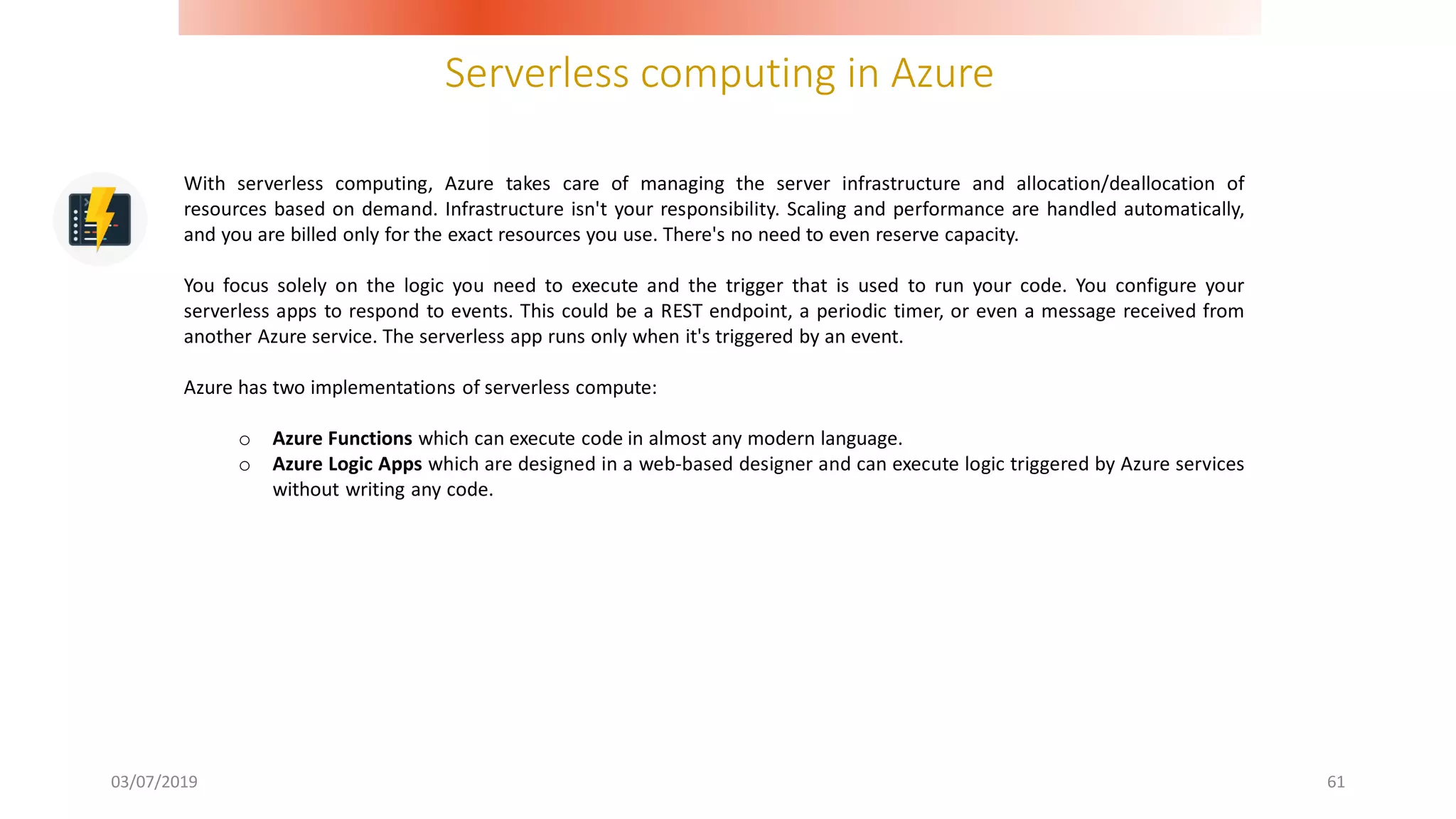 Serverless computing in Azure
03/07/2019 61
With serverless computing, Azure takes care of managing the server infrastructure and allocation/deallocation of
resources based on demand. Infrastructure isn't your responsibility. Scaling and performance are handled automatically,
and you are billed only for the exact resources you use. There's no need to even reserve capacity.
You focus solely on the logic you need to execute and the trigger that is used to run your code. You configure your
serverless apps to respond to events. This could be a REST endpoint, a periodic timer, or even a message received from
another Azure service. The serverless app runs only when it's triggered by an event.
Azure has two implementations of serverless compute:
o Azure Functions which can execute code in almost any modern language.
o Azure Logic Apps which are designed in a web-based designer and can execute logic triggered by Azure services
without writing any code.
 