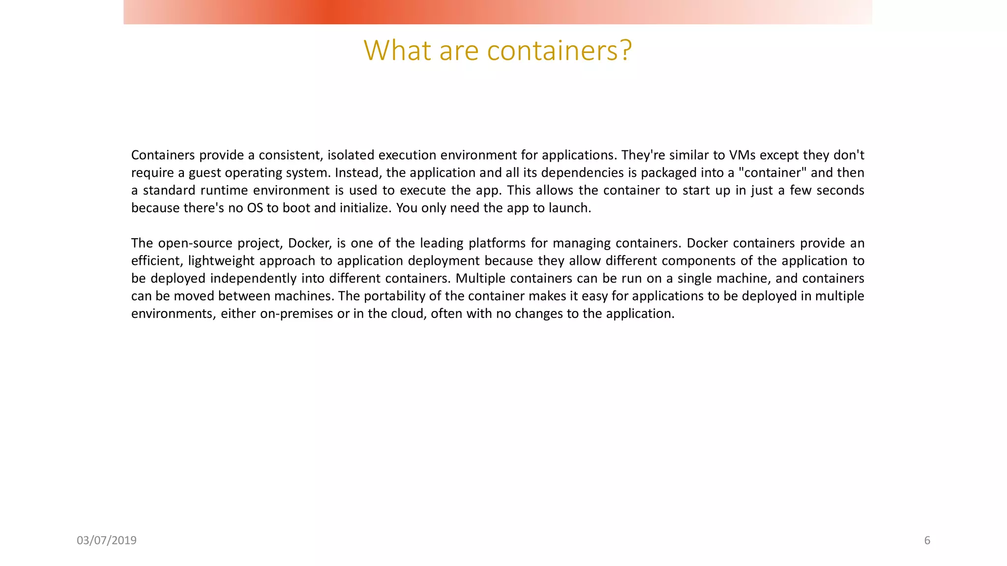 What are containers?
03/07/2019 6
Containers provide a consistent, isolated execution environment for applications. They're similar to VMs except they don't
require a guest operating system. Instead, the application and all its dependencies is packaged into a "container" and then
a standard runtime environment is used to execute the app. This allows the container to start up in just a few seconds
because there's no OS to boot and initialize. You only need the app to launch.
The open-source project, Docker, is one of the leading platforms for managing containers. Docker containers provide an
efficient, lightweight approach to application deployment because they allow different components of the application to
be deployed independently into different containers. Multiple containers can be run on a single machine, and containers
can be moved between machines. The portability of the container makes it easy for applications to be deployed in multiple
environments, either on-premises or in the cloud, often with no changes to the application.
 
