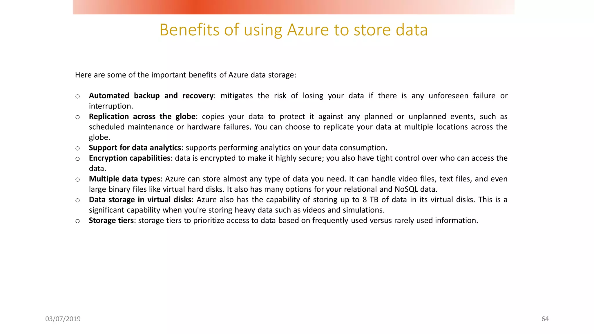 Benefits of using Azure to store data
03/07/2019 64
Here are some of the important benefits of Azure data storage:
o Automated backup and recovery: mitigates the risk of losing your data if there is any unforeseen failure or
interruption.
o Replication across the globe: copies your data to protect it against any planned or unplanned events, such as
scheduled maintenance or hardware failures. You can choose to replicate your data at multiple locations across the
globe.
o Support for data analytics: supports performing analytics on your data consumption.
o Encryption capabilities: data is encrypted to make it highly secure; you also have tight control over who can access the
data.
o Multiple data types: Azure can store almost any type of data you need. It can handle video files, text files, and even
large binary files like virtual hard disks. It also has many options for your relational and NoSQL data.
o Data storage in virtual disks: Azure also has the capability of storing up to 8 TB of data in its virtual disks. This is a
significant capability when you're storing heavy data such as videos and simulations.
o Storage tiers: storage tiers to prioritize access to data based on frequently used versus rarely used information.
 