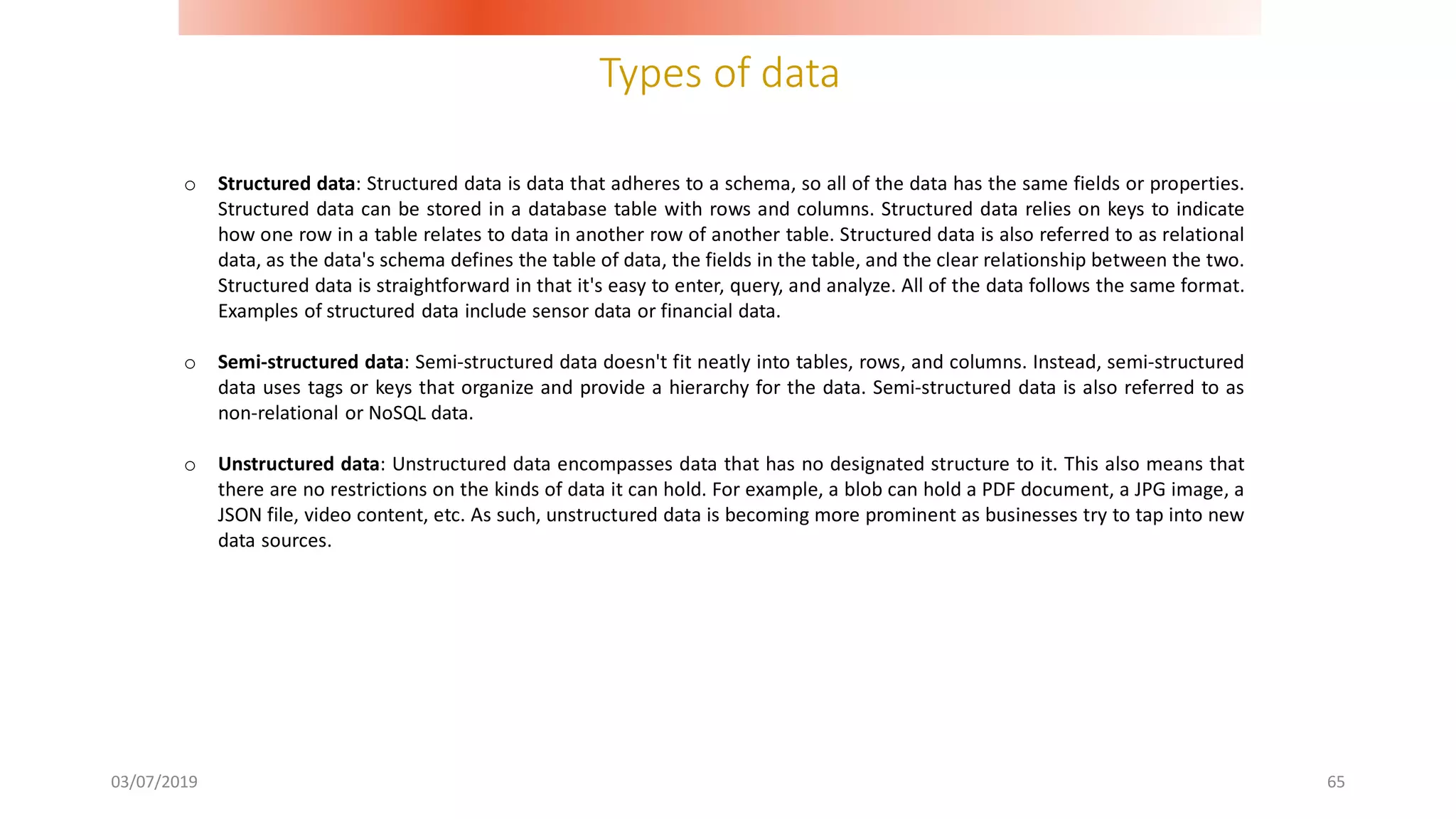 Types of data
03/07/2019 65
o Structured data: Structured data is data that adheres to a schema, so all of the data has the same fields or properties.
Structured data can be stored in a database table with rows and columns. Structured data relies on keys to indicate
how one row in a table relates to data in another row of another table. Structured data is also referred to as relational
data, as the data's schema defines the table of data, the fields in the table, and the clear relationship between the two.
Structured data is straightforward in that it's easy to enter, query, and analyze. All of the data follows the same format.
Examples of structured data include sensor data or financial data.
o Semi-structured data: Semi-structured data doesn't fit neatly into tables, rows, and columns. Instead, semi-structured
data uses tags or keys that organize and provide a hierarchy for the data. Semi-structured data is also referred to as
non-relational or NoSQL data.
o Unstructured data: Unstructured data encompasses data that has no designated structure to it. This also means that
there are no restrictions on the kinds of data it can hold. For example, a blob can hold a PDF document, a JPG image, a
JSON file, video content, etc. As such, unstructured data is becoming more prominent as businesses try to tap into new
data sources.
 