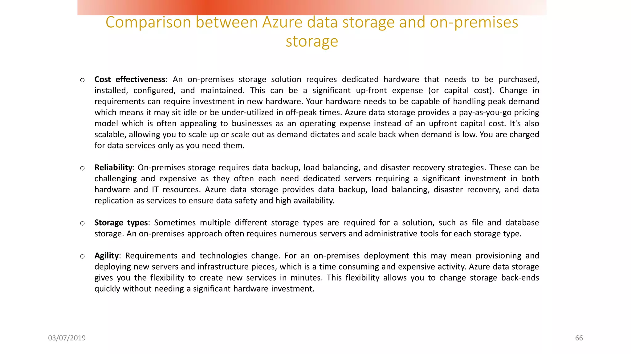 Comparison between Azure data storage and on-premises
storage
03/07/2019 66
o Cost effectiveness: An on-premises storage solution requires dedicated hardware that needs to be purchased,
installed, configured, and maintained. This can be a significant up-front expense (or capital cost). Change in
requirements can require investment in new hardware. Your hardware needs to be capable of handling peak demand
which means it may sit idle or be under-utilized in off-peak times. Azure data storage provides a pay-as-you-go pricing
model which is often appealing to businesses as an operating expense instead of an upfront capital cost. It's also
scalable, allowing you to scale up or scale out as demand dictates and scale back when demand is low. You are charged
for data services only as you need them.
o Reliability: On-premises storage requires data backup, load balancing, and disaster recovery strategies. These can be
challenging and expensive as they often each need dedicated servers requiring a significant investment in both
hardware and IT resources. Azure data storage provides data backup, load balancing, disaster recovery, and data
replication as services to ensure data safety and high availability.
o Storage types: Sometimes multiple different storage types are required for a solution, such as file and database
storage. An on-premises approach often requires numerous servers and administrative tools for each storage type.
o Agility: Requirements and technologies change. For an on-premises deployment this may mean provisioning and
deploying new servers and infrastructure pieces, which is a time consuming and expensive activity. Azure data storage
gives you the flexibility to create new services in minutes. This flexibility allows you to change storage back-ends
quickly without needing a significant hardware investment.
 