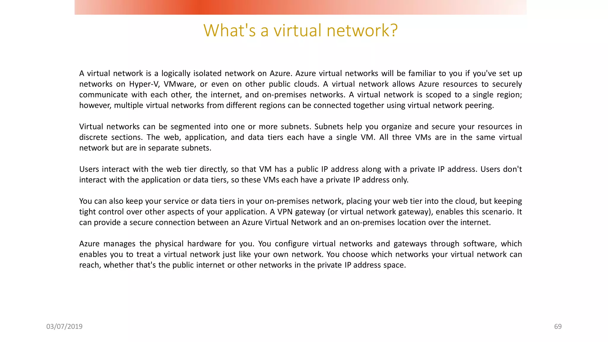 What's a virtual network?
03/07/2019 69
A virtual network is a logically isolated network on Azure. Azure virtual networks will be familiar to you if you've set up
networks on Hyper-V, VMware, or even on other public clouds. A virtual network allows Azure resources to securely
communicate with each other, the internet, and on-premises networks. A virtual network is scoped to a single region;
however, multiple virtual networks from different regions can be connected together using virtual network peering.
Virtual networks can be segmented into one or more subnets. Subnets help you organize and secure your resources in
discrete sections. The web, application, and data tiers each have a single VM. All three VMs are in the same virtual
network but are in separate subnets.
Users interact with the web tier directly, so that VM has a public IP address along with a private IP address. Users don't
interact with the application or data tiers, so these VMs each have a private IP address only.
You can also keep your service or data tiers in your on-premises network, placing your web tier into the cloud, but keeping
tight control over other aspects of your application. A VPN gateway (or virtual network gateway), enables this scenario. It
can provide a secure connection between an Azure Virtual Network and an on-premises location over the internet.
Azure manages the physical hardware for you. You configure virtual networks and gateways through software, which
enables you to treat a virtual network just like your own network. You choose which networks your virtual network can
reach, whether that's the public internet or other networks in the private IP address space.
 