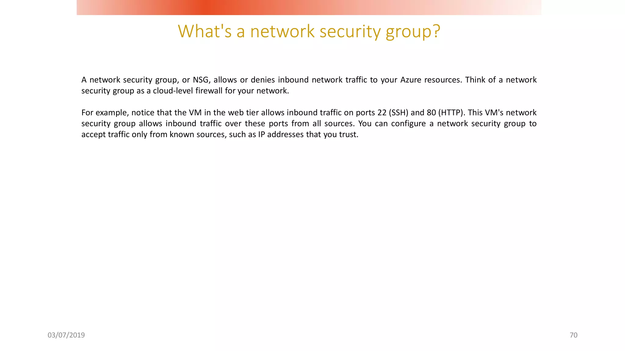 What's a network security group?
03/07/2019 70
A network security group, or NSG, allows or denies inbound network traffic to your Azure resources. Think of a network
security group as a cloud-level firewall for your network.
For example, notice that the VM in the web tier allows inbound traffic on ports 22 (SSH) and 80 (HTTP). This VM's network
security group allows inbound traffic over these ports from all sources. You can configure a network security group to
accept traffic only from known sources, such as IP addresses that you trust.
 