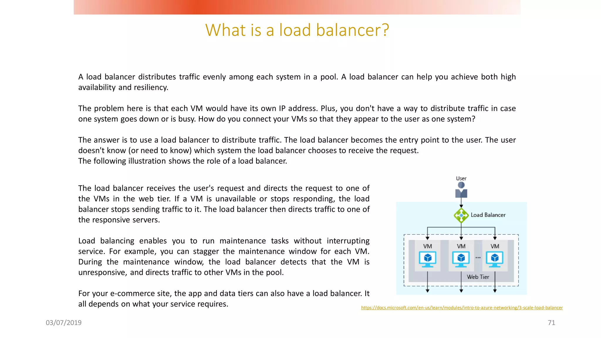 What is a load balancer?
03/07/2019 71
A load balancer distributes traffic evenly among each system in a pool. A load balancer can help you achieve both high
availability and resiliency.
The problem here is that each VM would have its own IP address. Plus, you don't have a way to distribute traffic in case
one system goes down or is busy. How do you connect your VMs so that they appear to the user as one system?
The answer is to use a load balancer to distribute traffic. The load balancer becomes the entry point to the user. The user
doesn't know (or need to know) which system the load balancer chooses to receive the request.
The following illustration shows the role of a load balancer.
The load balancer receives the user's request and directs the request to one of
the VMs in the web tier. If a VM is unavailable or stops responding, the load
balancer stops sending traffic to it. The load balancer then directs traffic to one of
the responsive servers.
Load balancing enables you to run maintenance tasks without interrupting
service. For example, you can stagger the maintenance window for each VM.
During the maintenance window, the load balancer detects that the VM is
unresponsive, and directs traffic to other VMs in the pool.
For your e-commerce site, the app and data tiers can also have a load balancer. It
all depends on what your service requires. https://docs.microsoft.com/en-us/learn/modules/intro-to-azure-networking/3-scale-load-balancer
 