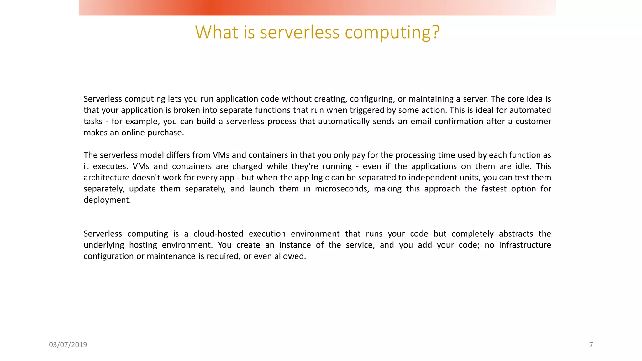 What is serverless computing?
03/07/2019 7
Serverless computing lets you run application code without creating, configuring, or maintaining a server. The core idea is
that your application is broken into separate functions that run when triggered by some action. This is ideal for automated
tasks - for example, you can build a serverless process that automatically sends an email confirmation after a customer
makes an online purchase.
The serverless model differs from VMs and containers in that you only pay for the processing time used by each function as
it executes. VMs and containers are charged while they're running - even if the applications on them are idle. This
architecture doesn't work for every app - but when the app logic can be separated to independent units, you can test them
separately, update them separately, and launch them in microseconds, making this approach the fastest option for
deployment.
Serverless computing is a cloud-hosted execution environment that runs your code but completely abstracts the
underlying hosting environment. You create an instance of the service, and you add your code; no infrastructure
configuration or maintenance is required, or even allowed.
 
