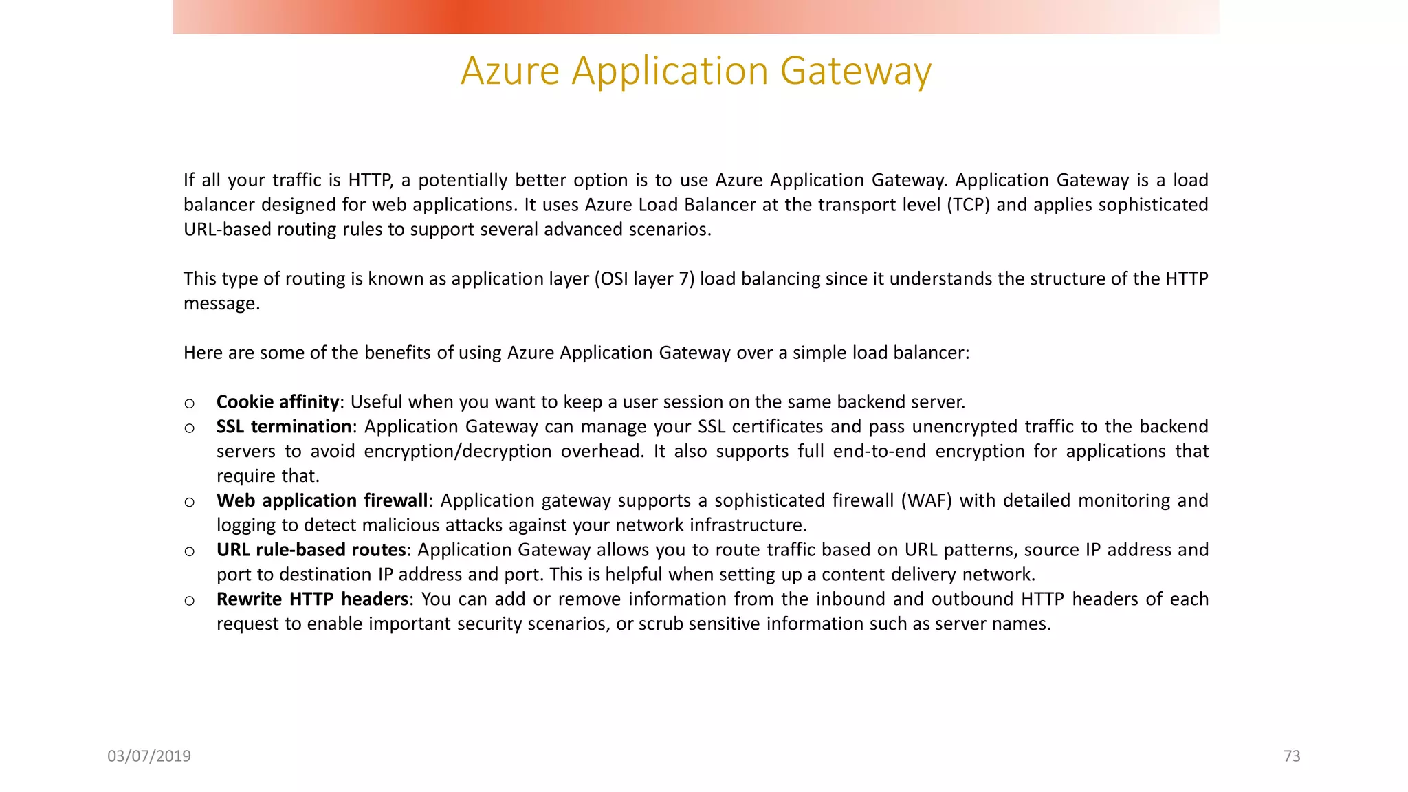 Azure Application Gateway
03/07/2019 73
If all your traffic is HTTP, a potentially better option is to use Azure Application Gateway. Application Gateway is a load
balancer designed for web applications. It uses Azure Load Balancer at the transport level (TCP) and applies sophisticated
URL-based routing rules to support several advanced scenarios.
This type of routing is known as application layer (OSI layer 7) load balancing since it understands the structure of the HTTP
message.
Here are some of the benefits of using Azure Application Gateway over a simple load balancer:
o Cookie affinity: Useful when you want to keep a user session on the same backend server.
o SSL termination: Application Gateway can manage your SSL certificates and pass unencrypted traffic to the backend
servers to avoid encryption/decryption overhead. It also supports full end-to-end encryption for applications that
require that.
o Web application firewall: Application gateway supports a sophisticated firewall (WAF) with detailed monitoring and
logging to detect malicious attacks against your network infrastructure.
o URL rule-based routes: Application Gateway allows you to route traffic based on URL patterns, source IP address and
port to destination IP address and port. This is helpful when setting up a content delivery network.
o Rewrite HTTP headers: You can add or remove information from the inbound and outbound HTTP headers of each
request to enable important security scenarios, or scrub sensitive information such as server names.
 