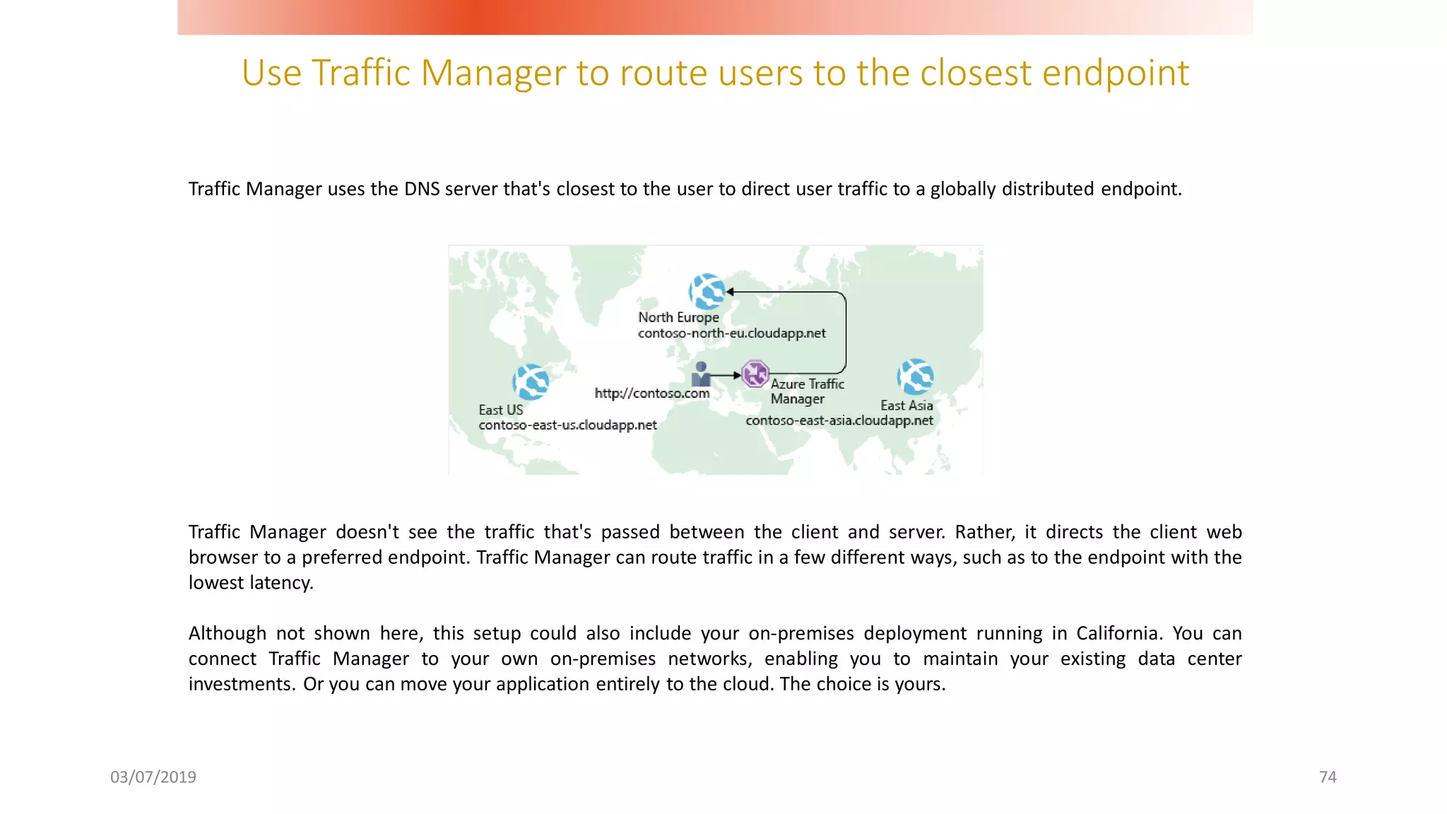 Use Traffic Manager to route users to the closest endpoint
03/07/2019 74
Traffic Manager uses the DNS server that's closest to the user to direct user traffic to a globally distributed endpoint.
Traffic Manager doesn't see the traffic that's passed between the client and server. Rather, it directs the client web
browser to a preferred endpoint. Traffic Manager can route traffic in a few different ways, such as to the endpoint with the
lowest latency.
Although not shown here, this setup could also include your on-premises deployment running in California. You can
connect Traffic Manager to your own on-premises networks, enabling you to maintain your existing data center
investments. Or you can move your application entirely to the cloud. The choice is yours.
 
