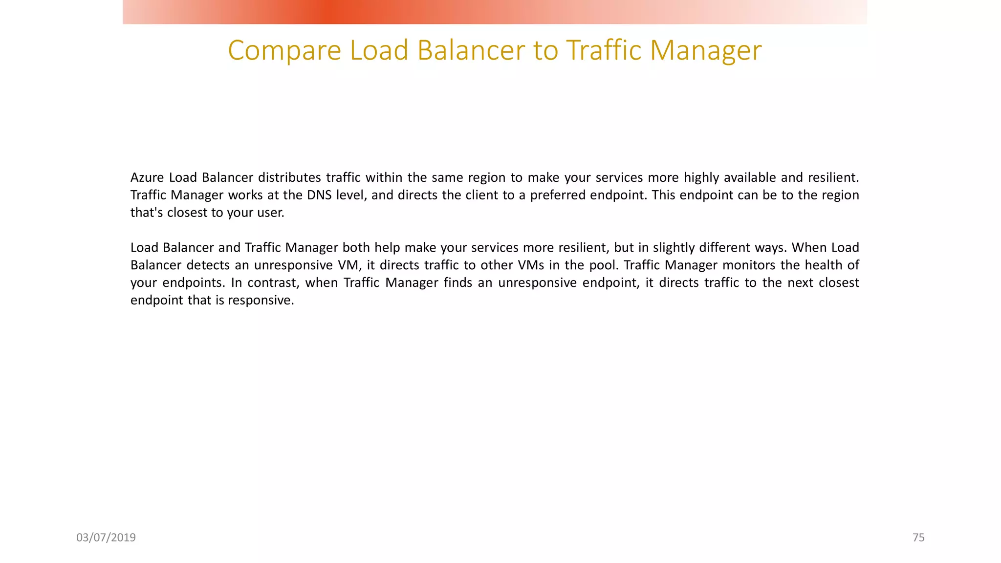 Compare Load Balancer to Traffic Manager
03/07/2019 75
Azure Load Balancer distributes traffic within the same region to make your services more highly available and resilient.
Traffic Manager works at the DNS level, and directs the client to a preferred endpoint. This endpoint can be to the region
that's closest to your user.
Load Balancer and Traffic Manager both help make your services more resilient, but in slightly different ways. When Load
Balancer detects an unresponsive VM, it directs traffic to other VMs in the pool. Traffic Manager monitors the health of
your endpoints. In contrast, when Traffic Manager finds an unresponsive endpoint, it directs traffic to the next closest
endpoint that is responsive.
 