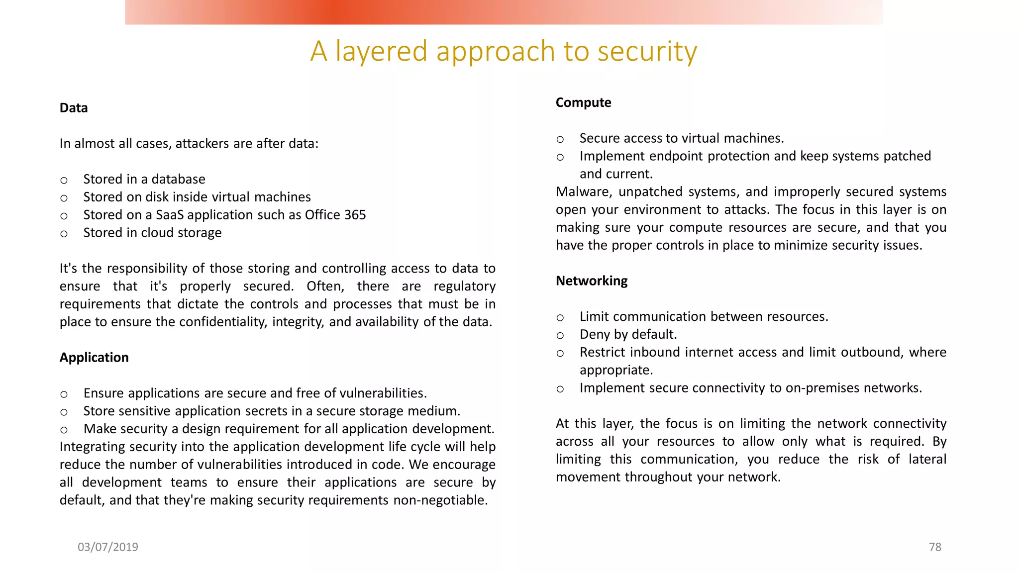 A layered approach to security
03/07/2019 78
Data
In almost all cases, attackers are after data:
o Stored in a database
o Stored on disk inside virtual machines
o Stored on a SaaS application such as Office 365
o Stored in cloud storage
It's the responsibility of those storing and controlling access to data to
ensure that it's properly secured. Often, there are regulatory
requirements that dictate the controls and processes that must be in
place to ensure the confidentiality, integrity, and availability of the data.
Application
o Ensure applications are secure and free of vulnerabilities.
o Store sensitive application secrets in a secure storage medium.
o Make security a design requirement for all application development.
Integrating security into the application development life cycle will help
reduce the number of vulnerabilities introduced in code. We encourage
all development teams to ensure their applications are secure by
default, and that they're making security requirements non-negotiable.
Compute
o Secure access to virtual machines.
o Implement endpoint protection and keep systems patched
and current.
Malware, unpatched systems, and improperly secured systems
open your environment to attacks. The focus in this layer is on
making sure your compute resources are secure, and that you
have the proper controls in place to minimize security issues.
Networking
o Limit communication between resources.
o Deny by default.
o Restrict inbound internet access and limit outbound, where
appropriate.
o Implement secure connectivity to on-premises networks.
At this layer, the focus is on limiting the network connectivity
across all your resources to allow only what is required. By
limiting this communication, you reduce the risk of lateral
movement throughout your network.
 