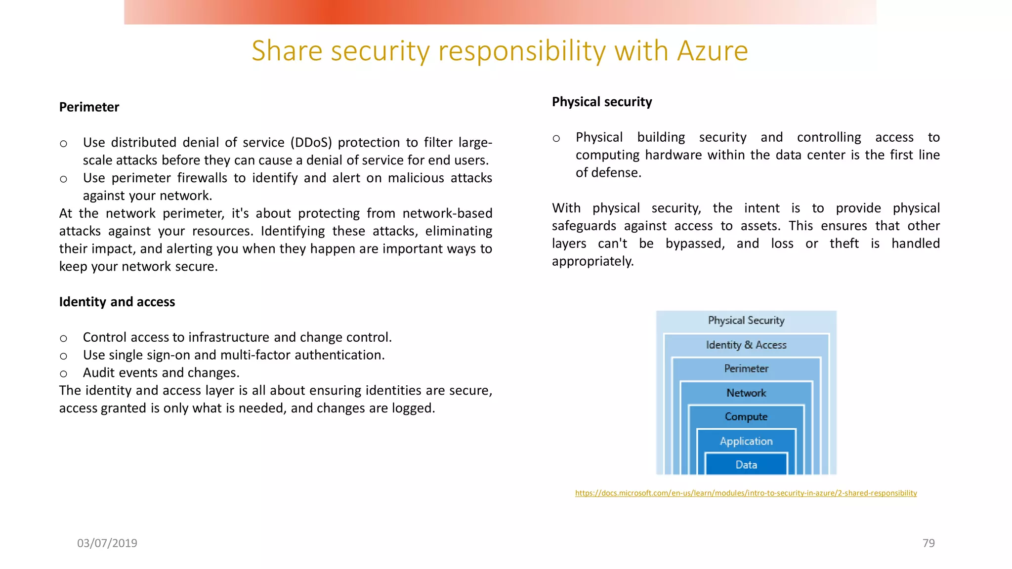 Share security responsibility with Azure
03/07/2019 79
Perimeter
o Use distributed denial of service (DDoS) protection to filter large-
scale attacks before they can cause a denial of service for end users.
o Use perimeter firewalls to identify and alert on malicious attacks
against your network.
At the network perimeter, it's about protecting from network-based
attacks against your resources. Identifying these attacks, eliminating
their impact, and alerting you when they happen are important ways to
keep your network secure.
Identity and access
o Control access to infrastructure and change control.
o Use single sign-on and multi-factor authentication.
o Audit events and changes.
The identity and access layer is all about ensuring identities are secure,
access granted is only what is needed, and changes are logged.
Physical security
o Physical building security and controlling access to
computing hardware within the data center is the first line
of defense.
With physical security, the intent is to provide physical
safeguards against access to assets. This ensures that other
layers can't be bypassed, and loss or theft is handled
appropriately.
https://docs.microsoft.com/en-us/learn/modules/intro-to-security-in-azure/2-shared-responsibility
 