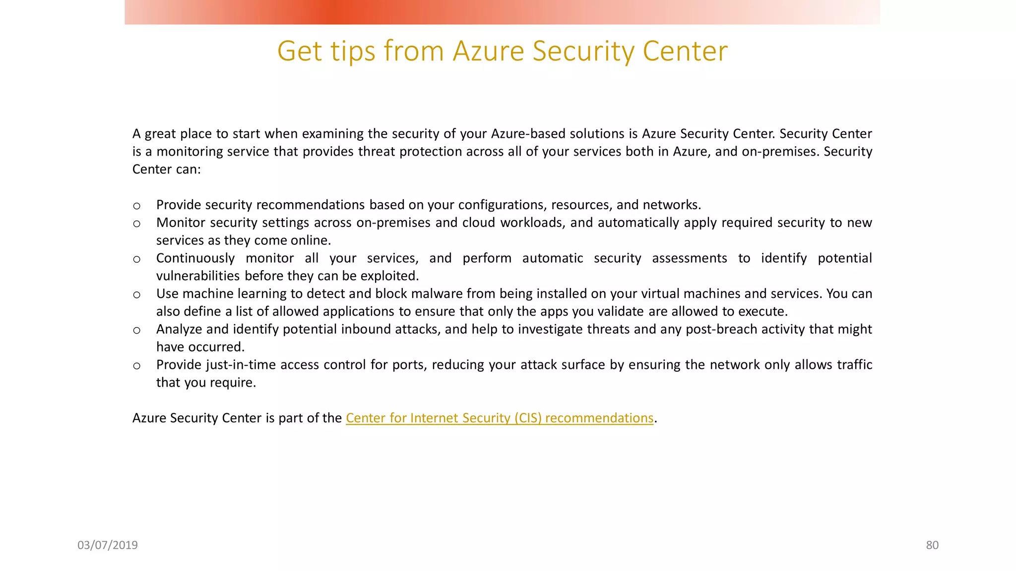 Get tips from Azure Security Center
03/07/2019 80
A great place to start when examining the security of your Azure-based solutions is Azure Security Center. Security Center
is a monitoring service that provides threat protection across all of your services both in Azure, and on-premises. Security
Center can:
o Provide security recommendations based on your configurations, resources, and networks.
o Monitor security settings across on-premises and cloud workloads, and automatically apply required security to new
services as they come online.
o Continuously monitor all your services, and perform automatic security assessments to identify potential
vulnerabilities before they can be exploited.
o Use machine learning to detect and block malware from being installed on your virtual machines and services. You can
also define a list of allowed applications to ensure that only the apps you validate are allowed to execute.
o Analyze and identify potential inbound attacks, and help to investigate threats and any post-breach activity that might
have occurred.
o Provide just-in-time access control for ports, reducing your attack surface by ensuring the network only allows traffic
that you require.
Azure Security Center is part of the Center for Internet Security (CIS) recommendations.
 