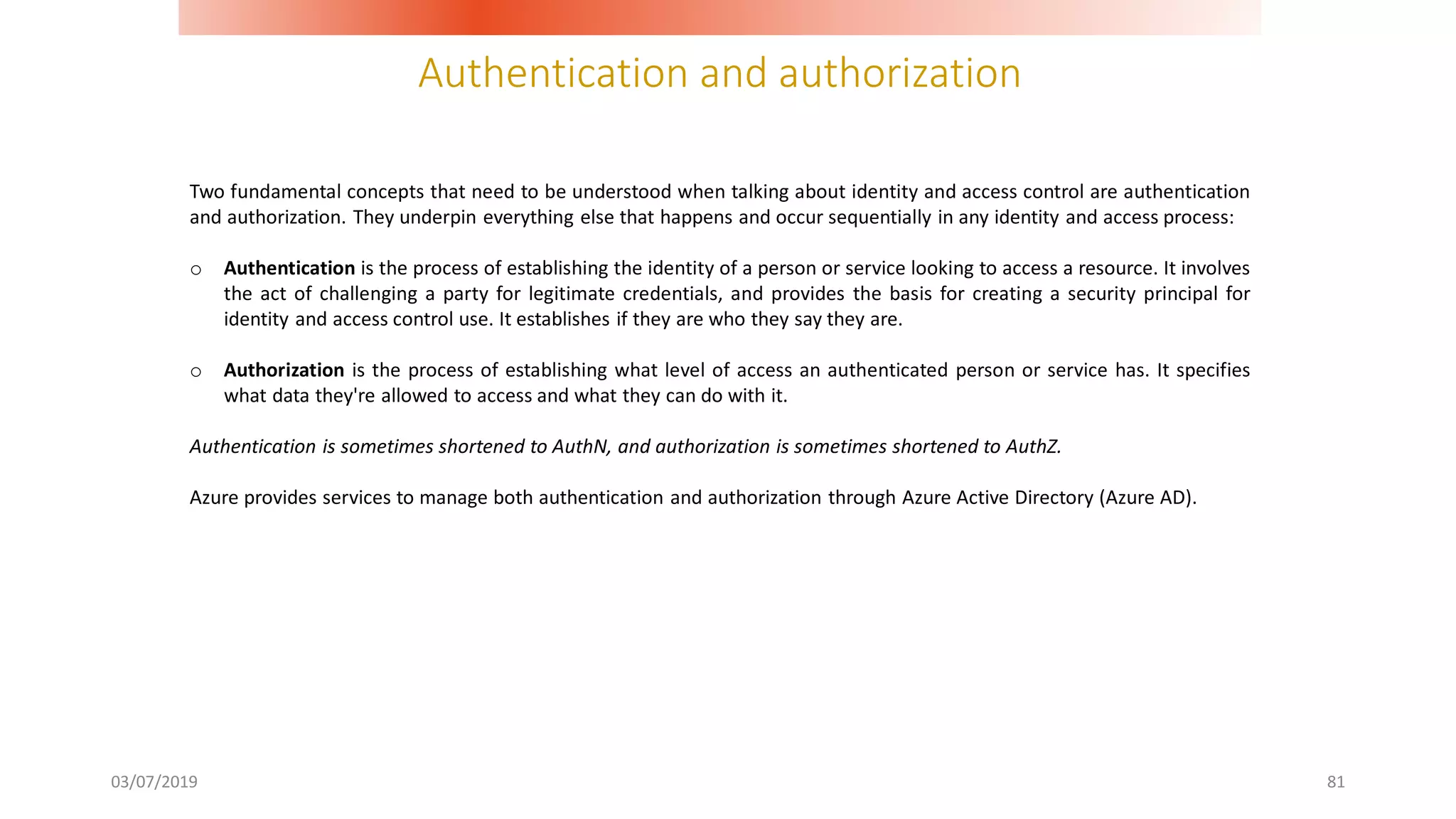 Authentication and authorization
03/07/2019 81
Two fundamental concepts that need to be understood when talking about identity and access control are authentication
and authorization. They underpin everything else that happens and occur sequentially in any identity and access process:
o Authentication is the process of establishing the identity of a person or service looking to access a resource. It involves
the act of challenging a party for legitimate credentials, and provides the basis for creating a security principal for
identity and access control use. It establishes if they are who they say they are.
o Authorization is the process of establishing what level of access an authenticated person or service has. It specifies
what data they're allowed to access and what they can do with it.
Authentication is sometimes shortened to AuthN, and authorization is sometimes shortened to AuthZ.
Azure provides services to manage both authentication and authorization through Azure Active Directory (Azure AD).
 