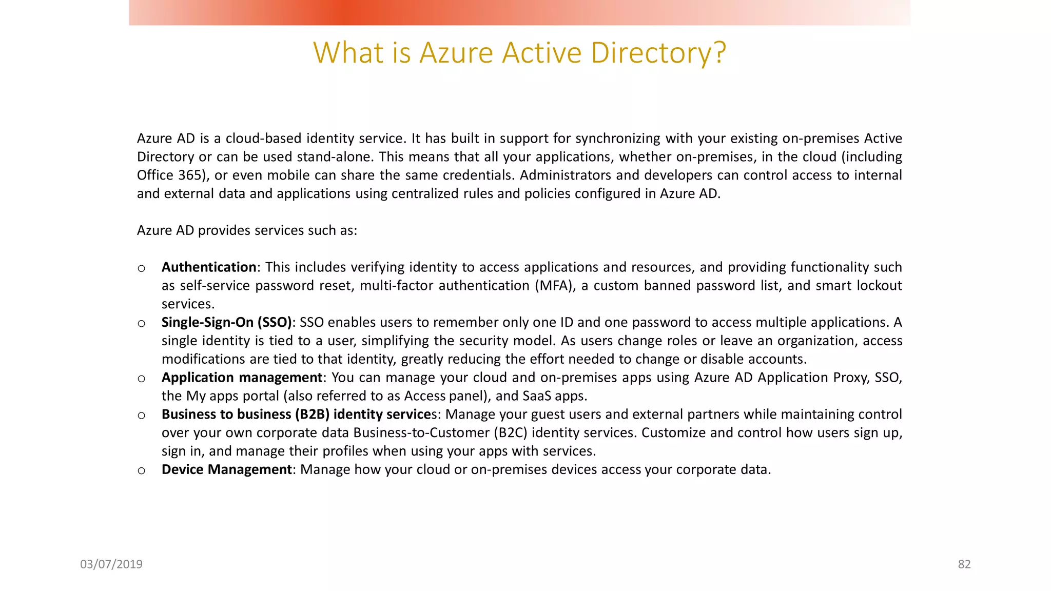 What is Azure Active Directory?
03/07/2019 82
Azure AD is a cloud-based identity service. It has built in support for synchronizing with your existing on-premises Active
Directory or can be used stand-alone. This means that all your applications, whether on-premises, in the cloud (including
Office 365), or even mobile can share the same credentials. Administrators and developers can control access to internal
and external data and applications using centralized rules and policies configured in Azure AD.
Azure AD provides services such as:
o Authentication: This includes verifying identity to access applications and resources, and providing functionality such
as self-service password reset, multi-factor authentication (MFA), a custom banned password list, and smart lockout
services.
o Single-Sign-On (SSO): SSO enables users to remember only one ID and one password to access multiple applications. A
single identity is tied to a user, simplifying the security model. As users change roles or leave an organization, access
modifications are tied to that identity, greatly reducing the effort needed to change or disable accounts.
o Application management: You can manage your cloud and on-premises apps using Azure AD Application Proxy, SSO,
the My apps portal (also referred to as Access panel), and SaaS apps.
o Business to business (B2B) identity services: Manage your guest users and external partners while maintaining control
over your own corporate data Business-to-Customer (B2C) identity services. Customize and control how users sign up,
sign in, and manage their profiles when using your apps with services.
o Device Management: Manage how your cloud or on-premises devices access your corporate data.
 