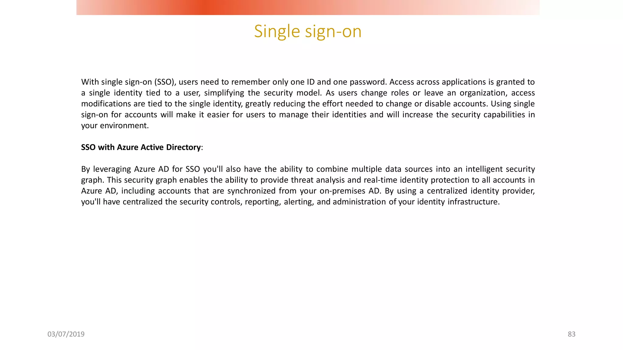 Single sign-on
03/07/2019 83
With single sign-on (SSO), users need to remember only one ID and one password. Access across applications is granted to
a single identity tied to a user, simplifying the security model. As users change roles or leave an organization, access
modifications are tied to the single identity, greatly reducing the effort needed to change or disable accounts. Using single
sign-on for accounts will make it easier for users to manage their identities and will increase the security capabilities in
your environment.
SSO with Azure Active Directory:
By leveraging Azure AD for SSO you'll also have the ability to combine multiple data sources into an intelligent security
graph. This security graph enables the ability to provide threat analysis and real-time identity protection to all accounts in
Azure AD, including accounts that are synchronized from your on-premises AD. By using a centralized identity provider,
you'll have centralized the security controls, reporting, alerting, and administration of your identity infrastructure.
 
